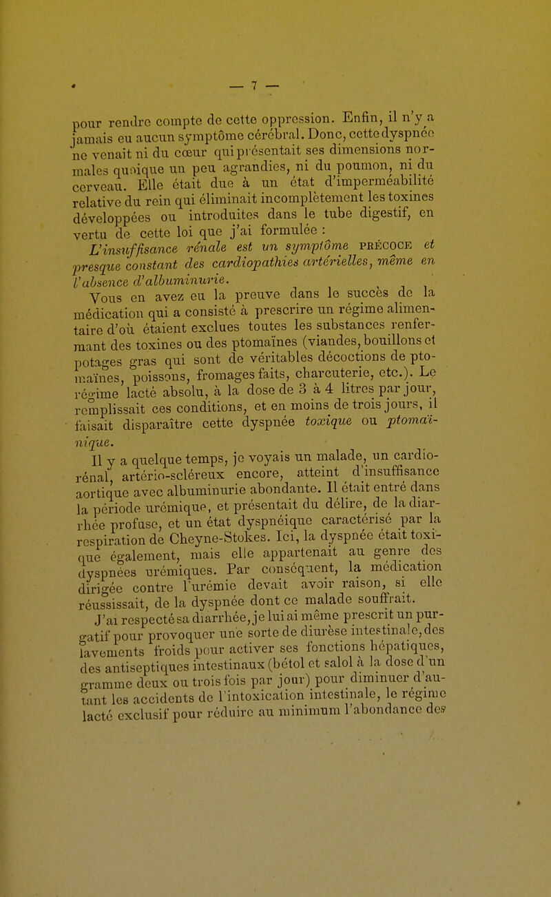 pour rentlro compte do cette oppression. Enfin, il n'y a jamais eu aucun symptôme cérébral. Donc, cette dyspnée ne venait ni du cœur qui présentait ses dimensions nor- males quoique un peu agrandies, ni du poumon, ni du cerveau. Elle était due à un état d'imperméabilité relative du rein qui éliminait incomplètement les toxines développées ou introduites dans le tube digestif, en vertu de cette loi que j'ai formulée : L'insïiffîsance rénale est vn symptôme pbécoce et jjresque constant des cardiopathies artérielles, même en L'absence d'albuminurie. Vous en avez eu la preuve dans le succès de la médication qui a consisté cà prescrire un régime alimen- taire d'où étaient exclues toutes les substances renfer- mant des toxines ou des ptomaïnes (viandes, bouillons cl potages gras qui sont de véritables décoctions de pto- maïnes, poissons, fromages faits, charcuterie, etc.). Le réo-ime lacté absolu, à la dose de 3 à4 litres par jour, remplissait ces conditions, et en moins de trois jours, il faisait disparaître cette dyspnée toxique ou ptomaJi- nique. Il y a quelque temps, je voyais un malade, un cardio- rénal artério-scléreux encore, atteint d'insuffisance aortique avec albuminurie abondante. Il était entré dans la période urémique, et présentait du délire, de la diar- rhée profase, et un état dyspnéique caractérisé par la respiration de Cheyne-Stokes. Ici, la dyspnée était toxi- que également, mais elle appartenait au genre des dyspnées urémiques. Par conséquent, la médication dirigée contre l'urémie devait avoir raison, si elle réussissait, de la dyspnée dont ce malade souffrait. J'ai respecté sa diarrhée, je lui ai même prescrit un pur- gatif pour provoquer une sorte de diurèse intestinale,des lavements froids pour activer ses fonctions hépatiques, des antiseptiques intestinaux (bétol et salol à la dose d un gramme deux ou trois fois par jour) pour diminuer d au- tant les accidents de l'intoxication intestinale, le régime lacté exclusif pour réduire au minimum l'abondance de»