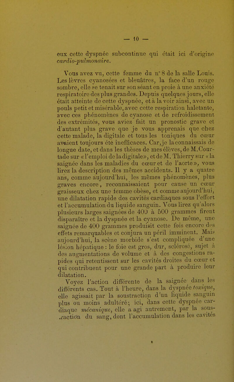 eux cette dyspnée subcontinuc qui était ici d'origine cai'dio-jyulmonaire. Vous avez vu, cette femme du n° 8 de la salie Louis. Les lèvres cyanosées et bleuâtres, la face d'un rouge sombre, elle pe tenait sur son séant en proie à une anxiété respiratoire des plus grandes. Depuis quelques jours, elle était atteinte de cette dyspnée, ot à la voir ainsi, avec un pouls petit et misérable, avec cette respiration haletante, avec ces phénomènes de cyanose et de refroidissement des extrémités, vous aviez fait un pronostic grave et d'autant plus grave que je vous apprenais que chez cette malade, la digitale et tous les toniques du cœur av-aient toujours été inefficaces. Car,je laeonnaissais do longue date, et dans les thèses de mes élèves, de M.Cour- tade sur «l'emploi de ladigitale», etdeM. Thierry sur «la saignée dans les maladies du cœur et de l'aorte»^ vous lirez la description des mêmes accidents. Il y a quatre ans, comme aujourd'hui, les mêmes phénomènes, plus graves encore, reconnaissaient pour cause un cœur graisseux chez une femme obèse, et comme aujourd'hui, une dilatation rapide des cavités cardiaques sous l'effort ot l'accumulation du liquide sanguin. Vous lirez qu'alors plusieurs larges saignées de 400 à 500 grammes firent disparaître et la dyspnée et la cyanose. De môme, une saignée de 400 grammes produisit cette fois encore des effets remarquables et conjura un péril imminent. Mais aujourd'hui, la scène morbide s'est compliquée d'une lésion hépatique : le foie est gros, dur, sclérosé, sujet à des augmentations de volume et à des congestions ra- pides qui retentissent sur les cavités droites du cœur et qui contribuent pour une grande part à produire leur dilatation. Voyez l'action différente de la saignée dans les différents cas. Tout à l'heure, dans la dyspnée toxique, elle agissait par la soustraction d'un liquide sanguin plus ou moins adultéré-, ici, dans cette dyspnée car- diaque mécanique, elle a agi autrement, par la sous- traction du sang, dont l'accumulation dans les cavités t