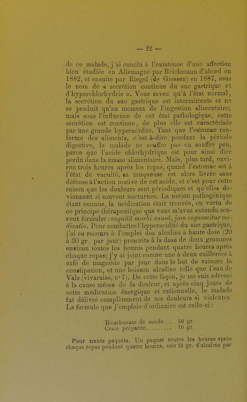 do co malado, j'ai conclu à l'existence d'une affection bien étudiée en Allemagne par Rcicliniann d'abord en 1882, et ensuite par Riegel (de Giessen) en 1887, sous le nom de « sécrétion continue du suc gastrique et d'hyporchlorhydric ». Vous savez qu'à l'état normal, la sécrétion du suc gastrique est intermittente et no se produit qu'au moment de l'ingestion alimentaire; mais sous l'influence de cet état pathologique, cette sécrétion est continue, de plus elle est caractérisée par une grande hyperaeidité. Tant que l'estomac ren- ferme des aliments, c'est-à-dire, pendant la période digestivc, lo malade ne souffre pas ou souffre peu, parce que l'acide chlorhydrique est pour ainsi dire perdu dans la masse alimentaire. Mais, plus tard, envi- ron trois heures après les repas, quand l'estomac ost à l'état de vacuité, sa muqueuse est alors livrée bans défense à l'action nocive de cet acide, et c'est pour cette raison que les douleurs sont périodiques et qu'elles de- viennent si souvent nocturnes. La notion patho-génique étant connue, la médication était trouvée, en vertu de ce principe thérapeutique que vous m'avez entendu sou- vent formuler : cognitâ morbi causa, jam cognosciturme- dicatio. Pour combattre l'hyperacidité du suc gastrique, j'ai eu recours à l'emploi des alcalins à haute dose (20 à 30 gr. par jour) prescrits à la dose de deux grammes environ toutes les heures pendant quatre heures après chaque repas; j'y ai joint encore une cà deux cuillerées à café de magnésie par jour dans le but de vaiiicre la congtipation, et une boisson alcaline telle que Teau de Vais (vivaraiso, n° 7). De cette ûiçon, je me suis adressé à la cause même de la douleur, et après cinq jours de cette médication énergique et rationnelle, le malade fut délivré complètement de ses douleurs si violentes La formule que j'emploie d'ordinaire est celle-ci : Bicarbonalc de soude... 50 gr. Craie préparée 10 gr. Pour trente paquets. Un paquet toutes les heures après chaque repas pendant cpatrc heures, soit 2i gr. d'alcalins par