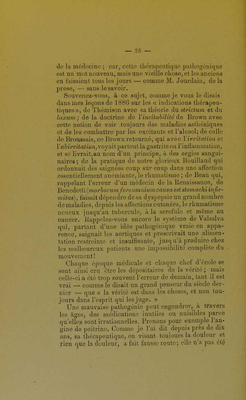 do la médecine ; car, cotte thérapoatiquo patliogénique est un mot nouveau, mais une vieille chose, et les anciens en faisaient tous les jours — comme M. Jourdain, de la prose, — sans le savoir. Souvenez-vous, à ce sujet, comme je vous le disais dans mes leçons de 1886 sur les « indications thérapeu- tiques», do Thémison avec sa théorie du strictum et du laxum ; de la doctrine de l'incitahilité de Brown avec cette notion de voir toujours des maladies asthéniques et de les combattre par les excitants et l'alcool; de celle de Broussais, ce Brown retourné, qui avec Virritation et raftin'tiaizon, voyait partout la gastrite ou l'inflammation, et se livrait,au nom d'un principe, à des orgies sangui- naires ; de la pratique de notre glorieux Bouillaud qui ordonnait des saignées coup sur coup dans une affection essentiellement anémiante, le rhumatisme ; de Beau qui, rappelant l'erreur d'un médecin de la Renaissance, de Benedetti (morborum fere omnium causa est stomacJii injtr- mitas), faisait dépendre de sa dyspepsie un grand nombre de maladies, depuis les affections cutanées, le rhumatisme noueux jusqu'au tubercule, à la scrofule et même au cancer. Kappclez-vous encore le système de Valsalva qui, partant d'une idée pathogénique vraie en appa- rence, saignait les aortiques et prescrivait une alimen- tation restreinte et insuffisante, jusqu'à produire-chez les malheureux patients une impossibilité complète du mouvement ! Chaque époque médicale et chaque chef d'école se sont ainsi cru être les dépositaires de la vérité ; mais celle-ci a été trop souvent l'erreur do demain, tant il est vrai — comme le disait un grand penseur du siècle der- nier — que « la vérité est dans les choses, et non tou- jours dans l'esprit qui les juge. » Une mauvaise pathogénie peut engendrer, à travers les âges, des médications inutiles ou nuisibles parce qu'elles sont irrationnelles. Prenons pour exemple l'an- gine de poitrine. Comme je l'ai dit depuis près de dix ans, sa thérapeutique, en visant toujours la douleur et rien que la douleur, a fait fausse route-, elle n'a pas été