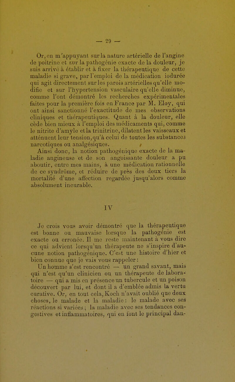 Or, on m'appuyant sur la nature artérielle de l'angine de poitrine et sur la pathogcnie exacte de la douleur, je suis arrivé à établir et à fixer la thérapeutique de cette maladie si grave, par l'emploi de la médication iodurée qui agit directement sur les parois artérielles qu'elle mo- difie et sur l'hypertension vasculaire qu'elle diminue, comme l'ont démontré les recherches expérimentales faites pour la première fois en France par M. Eloy, qui ont ainsi sanctionné l'exactitude de mes observations cliniques et thérapeutiques. Quant à la douleur, elle cède bien mieux à l'emploi des médicaments qui, comme le nitrite d'amyle et la trinitrine, dilatent les vaisseaux et atténuent leur tension, qu'à celui de toutes les substances narcotiques ou analgésiques. / Ainsi donc, la notion pathogénique exacte de la ma- ladie angineusô et de son angoissante douleur a pu aboutir, entre mes mains, à une médication rationnelle de ce syndrome, et réduire de près des deux tiers la mortalité d'une affection regardée jusqu'alors comme absolument incurable. IV Je crois vous avoir démontré que la thérapeutique est bonne ou mauvaise lorsque la pathogénie est exacte ou erronée. Il me reste maintenant à vous dire ce qui advient lorsqu'un thérapeute ne s'inspire d'au- cune notion pathogénique. O'e^t une histoire d'hier et bien connue que je vais vous rappeler : Un homme s'est rencontré — un grand savant, mais qui n'est qu'un clinicien ou un thérapeute de labora- toire —• qui a mis en présence un tubercule et un poison découvert par lui, et dont il a d'emblée admis la vertu curative. Or, en tout cela,Koch n'avait oublié que deux choses, le malade et la maladie : le malade avec ses réactions si variées ; la maladie avec ses tendances con- gestives et inflammatoires, qui eu font le principal dan-