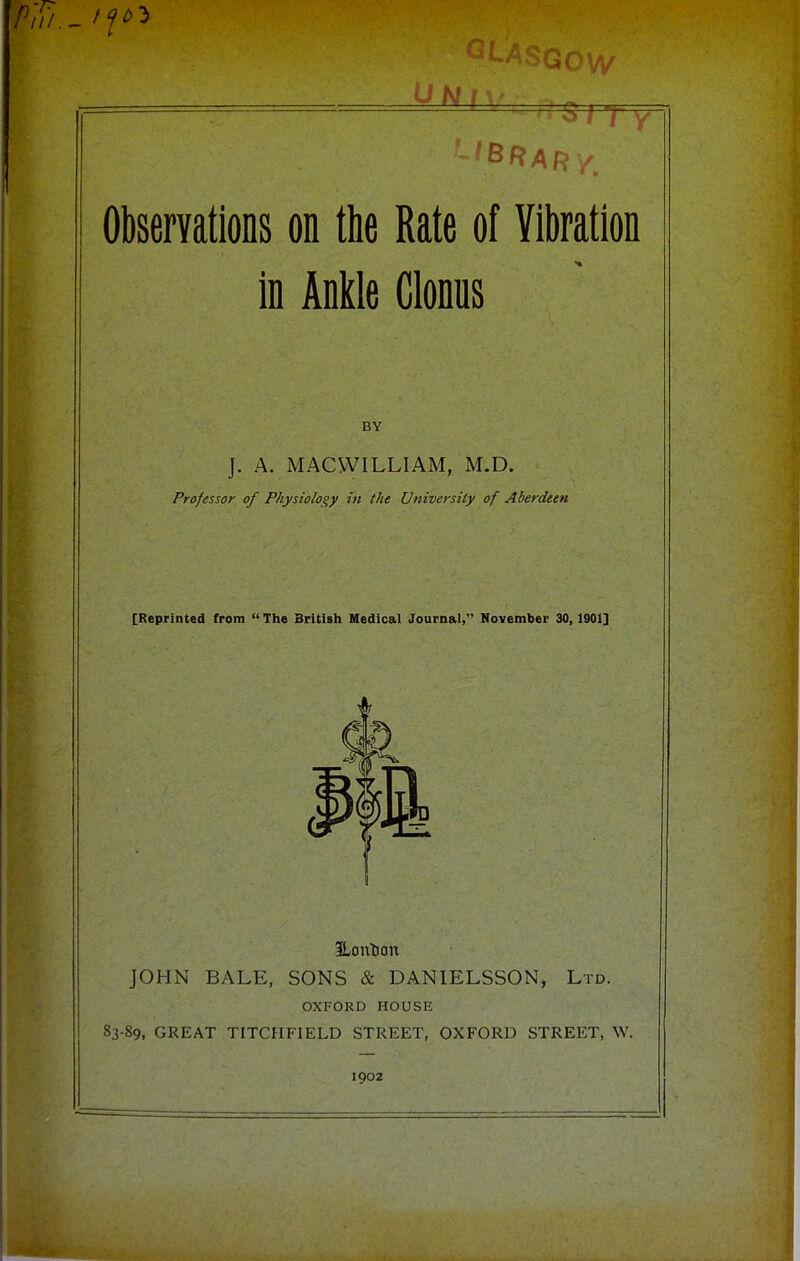 -7 ObserYations on the Rate of Vibration in KM Clonus BY J. A. MACVVILLIAM, M.D. Professor of Physiology in the University of Aberdeen [Reprinted from  The British Medical Journal, November 30, 1901] JOHN BALE, SONS & DANIELSSON, Ltd. OXFORD HOUSE 83-89, GREAT TITCHFIELD STREET, OXFORD STREET, W. 1902