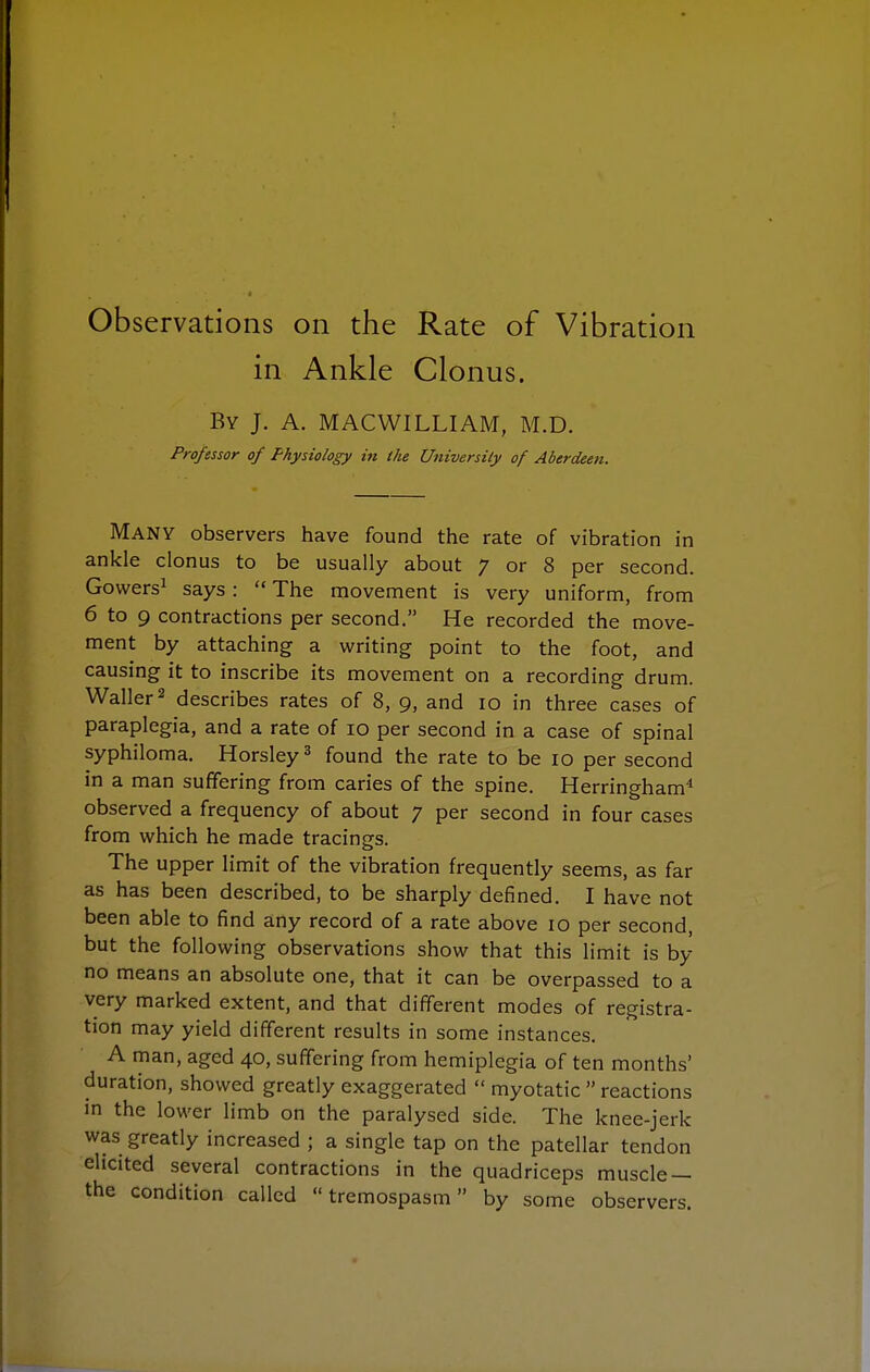 in Ankle Clonus. By J. A. MACWILLIAM, M.D. Professor of Physiology in (he Universily of Aberdeen. Many observers have found the rate of vibration in ankle clonus to be usually about 7 or 8 per second. Gowers^ says:  The movement is very uniform, from 6 to 9 contractions per second. He recorded the move- ment by attaching a writing point to the foot, and causing it to inscribe its movement on a recording drum. Waller 2 describes rates of 8, 9, and 10 in three cases of paraplegia, and a rate of 10 per second in a case of spinal syphiloma. Horsley^ found the rate to be 10 per second in a man suffering from caries of the spine. Herringham* observed a frequency of about 7 per second in four cases from which he made tracings. The upper limit of the vibration frequently seems, as far as has been described, to be sharply defined. I have not been able to find any record of a rate above 10 per second, but the following observations show that this limit is by no means an absolute one, that it can be overpassed to a very marked extent, and that different modes of registra- tion may yield different results in some instances. A man, aged 40, suffering from hemiplegia of ten months' duration, showed greatly exaggerated  myotatic  reactions in the lower limb on the paralysed side. The knee-jerk was greatly increased ; a single tap on the patellar tendon elicited several contractions in the quadriceps muscle — the condition called  tremospasm by some observers.