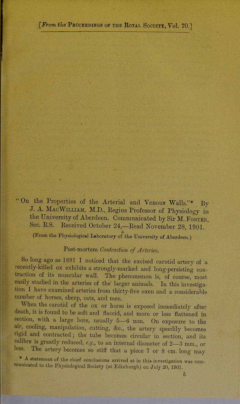 [From the Proceedings of the Royai, Society, Vol. 70.] On the Properties of the Arterial and Venous Walls.* By J. A. Mac William, M.D., Regius Professor of Physiology in the University of Aberdeen. Communicated by Sir M. Foster, See. RS. Received October 24,—Read November 28, 1901. ' c (From the Physiological Laboratory of the University of Aberdeen.) Post-mortem Contraction of Arteries. So long ago as 1891 I noticed that the excised carotid artery of a recently-killed ox exhibits a strongly-marked and long-persisting con- traction of its muscular wall. The phenomenon is, of course, most easily studied in the arteries of the' larger animals. In this investiga- tion I have examined arteries from thirty-five oxen and a considerable number of horses, sheep, cats, and men. When the carotid of the ox or horse is exposed immediately after death, it is found to be soft and flaccid, and more or less flattened in section, with a large bore, usually 5—6 mm. On exposure to the air, cooling, manipulation, cutting, &c, the artery speedily becomes rigid and contracted; the tube becomes circular in section, and its calibre is greatly reduced, e.g., to an internal diameter of 2—3 mm., or less. The artery becomes so stiff that a piece 7 or 8 cm. long may * A statement of the chief conclusions arrived at in this investigation was com- municated to the Physiological Society (at Edinburgh) on July 20, 1901.