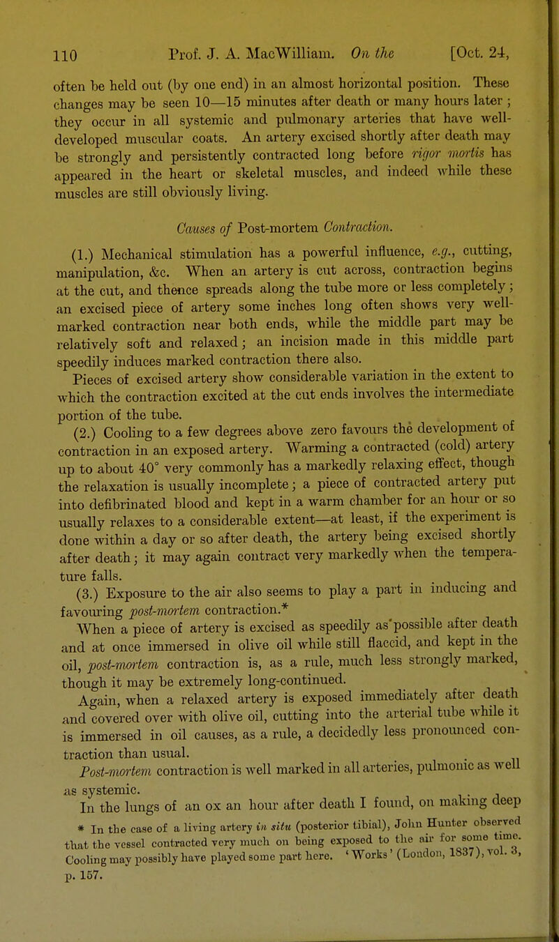 often be held out (by one end) in an almost horizontal position. These changes may be seen 10—15 minutes after death or many hours later ; they occur in all systemic and pulmonary arteries that have well- developed muscular coats. An artery excised shortly after death may be strongly and persistently contracted long before rigor mortis has appeared in the heart or skeletal muscles, and indeed while these muscles are still obviously living. Causes of Post-mortem Contraction. (1.) Mechanical stimulation has a powerful influence, e.g., cutting, manipulation, &c. When an artery is cut across, contraction begins at the cut, and thence spreads along the tube more or less completely; an excised piece of artery some inches long often shows very well- marked contraction near both ends, while the middle part may be relatively soft and relaxed; an incision made in this middle part speedily induces marked contraction there also. Pieces of excised artery show considerable variation in the extent to which the contraction excited at the cut ends involves the intermediate portion of the tube. (2.) Cooling to a few degrees above zero favours the development of contraction in an exposed artery. Warming a contracted (cold) artery up to about 40° very commonly has a markedly relaxing effect, though the relaxation is usually incomplete; a piece of contracted artery put into defibrinated blood and kept in a warm chamber for an hour or so usually relaxes to a considerable extent—at least, if the experiment is done within a day or so after death, the artery being excised shortly after death; it may again contract very markedly when the tempera- ture falls. (3.) Exposure to the air also seems to play a part in inducing and favouring post-nwtem contraction.* When a piece of artery is excised as speedily as'possible after death and at once immersed in olive oil while still flaccid, and kept in the oil, post-nwrtem contraction is, as a rule, much less strongly marked, though it may be extremely long-continued. Again, when a relaxed artery is exposed immediately after death and covered over with olive oil, cutting into the arterial tube while it is immersed in oil causes, as a rule, a decidedly less pronounced con- traction than usual. Postmortem contraction is well marked in all arteries, pulmonic as well as systemic. . In the lungs of an ox an hour after death I found, on making deep * In the case of a living artery in situ (posterior tibial), John Hunter observed that the vessel contracted very much on being exposed to the air for some time. Cooling may possibly have playedsome part here. 'Works' (Loudon, 1S37), vol. o, p. 157.