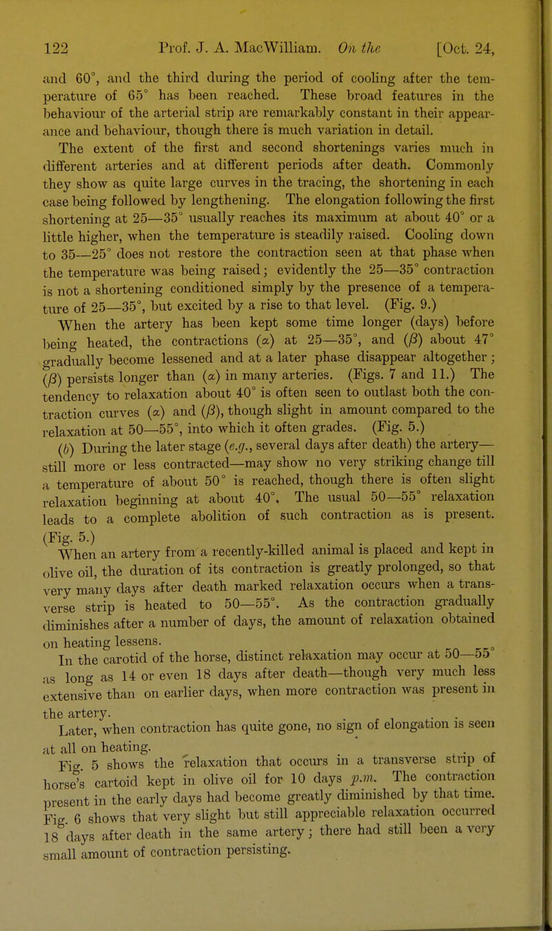 and 60°, and the third during the period of cooling after the tem- perature of 65° has been reached. These broad features in the behaviour of the arterial strip are remarkably constant in their appear- ance and behaviour, though there is much variation in detail. The extent of the first and second shortenings varies much in different arteries and at different periods after death. Commonly they show as quite large curves in the tracing, the shortening in each case being followed by lengthening. The elongation following the first shortening at 25—35° usually reaches its maximum at about 40° or a little higher, when the temperature is steadily raised. Cooling down to 35 25° does not restore the contraction seen at that phase when the temperature was being raised; evidently the 25—35° contraction is not a shortening conditioned simply by the presence of a tempera- ture of 25—35°, but excited by a rise to that level. (Fig. 9.) When the artery has been kept some time longer (days) before being heated, the contractions (a) at 25—35°, and ((3) about 47° gradually become lessened and at a later phase disappear altogether ; (/3) persists longer than (a) in many arteries. (Figs. 7 and 11.) The tendency to relaxation about 40° is often seen to outlast both the con- traction curves (a) and (ft), though slight in amount compared to the relaxation at 50—55°, into which it often grades. (Fig. 5.) (b) During the later stage (e.g., several days after death) the artery— still more or less contracted—may show no very striking change till a temperature of about 50° is reached, though there is often slight relaxation beginning at about 40°. The usual 50—55° relaxation leads to a complete abolition of such contraction as is present. (Fig. 5.) When an artery from a recently-killed animal is placed and kept in olive oil, the duration of its contraction is greatly prolonged, so that very many days after death marked relaxation occurs when a trans- verse strip is heated to 50—55°. As the contraction gradually diminishes after a number of days, the amount of relaxation obtained on heating lessens. In the carotid of the horse, distinct relaxation may occur at 50—5o as long as 14 or even 18 clays after death—though very much less extensive than on earlier days, when more contraction was present in the artery. . Later, when contraction has quite gone, no sign of elongation is seen at all on heating. . Ficr 5 shows the relaxation that occurs in a transverse strip ol horse's cartoicl kept in olive oil for 10 days p.m. The contraction present in the early days had become greatly diminished by that time. Fie 6 shows that very slight but still appreciable relaxation occurred 18 days after death in the same artery; there had still been a very small amount of contraction persisting.