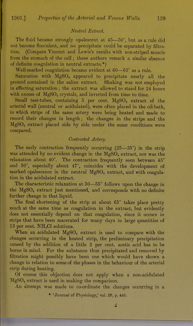 Neutral Extract. The fluid became strongly opalescent at 45—50°, but as a rule did not become flocculent, and no precipitate could be separated by filtra- tion. (Compare Vincent and Lewis's results with non-striped muscle from the stomach of the calf; these authors remark a similar absence of definite coagidation in neutral extracts.*) Well-marked coagulation became evident at 60—65° as a rule. Saturation with MgS04 appeared to precipitate nearly all the proteid contained in the saline extract. Shaking was not employed in effecting saturation; the extract was allowed to stand for 24 hours with excess of MgS04 crystals, and inverted from time to time. Small test-tubes, containing 5 per cent. MgS04 extract of the arterial wall (neutral or acidulated), were often placed in the oil-bath, in which strips of the same artery were being heated and made to record their changes in length; the changes in the strips and the MgS04 extract placed side by side under the same conditions were compared. Contracted Artery. The early contraction frequently occurring (25—35°) in the strip was attended by no evident change in the MgS04 extract, nor was the relaxation about 40°. The contraction frequently seen between 45° and 50°, especially about 47°, coincides with the development of marked opalescence in the neutral MgS04 extract, and with coagula- tion in the acidulated extract. The characteristic relaxation at 50—55° follows upon the change in the MgS04 extract just mentioned, and corresponds with no definite further change in that liquid. The final shortening of the strip at about 65° takes place pretty much at the same time as coagulation in the extract, but evidently does not essentially depend on that coagulation, since it occurs in strips that have been macerated for many days in large quantities of 13 per cent. NH4C1 solutions. When an acidulated MgS04 extract is used to compare with the changes occurring in the heated strip, the preliminary precipitation caused by the addition of a little 2 per cent, acetic acid has to be borne in mind. For the substance thus precipitated and removed by filtration might possibly have been one which would have shown a change in relation to some of the phases in the behaviour of the arterial strip during heating. Of course this objection does not apply when a non-acidulated MgS04 extract is used in making the comparison. An attempt was made to co-ordinate the changes occurring in a