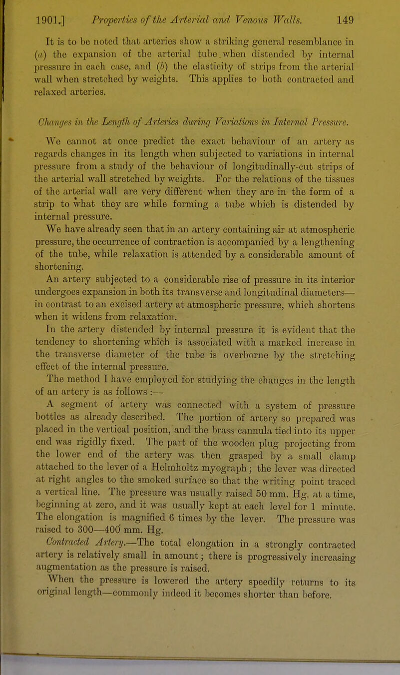 It is to bo noted that arteries show a striking general resemblance in (//) the expansion of the arterial lube when distended by internal pressure in each case, and (/>) the elasticity of strips from the arterial wall when stretched by weights. This applies to both contracted and relaxed arteries. Changes in the Length of Arteries during Variations in Internal Pressure. We cannot at once predict the exact behaviour of an artery as regards changes in its length when subjected to variations in internal pressure from a study of the behaviour of longitudinally-cut strips of the arterial wall stretched by weights. For the relations of the tissues of the arterial wall are very different when they are in the form of a strip to what they are while forming a tube which is distended by internal pressure. We have already seen that in an artery containing air at atmospheric pressure, the occurrence of contraction is accompanied by a lengthening of the tube, while relaxation is attended by a considerable amount of shortening. An artery subjected to a considerable rise of pressure in its interior undergoes expansion in both its transverse and longitudinal diameters— in contrast to an excised artery at atmospheric pressure, which shortens when it widens from relaxation. In the artery distended by internal pressure it is evident that the tendency to shortening which is associated with a marked increase in the transverse diameter of the tube is overborne by the stretching effect of the internal pressure. The method I have employed for studying the changes in the length of an artery is as follows :— A segment of artery was connected with a system of pressure bottles as already described. The portion of artery so prepared was placed in the vertical position, and the brass cannula tied into its upper end was rigidly fixed. The part of the wooden plug projecting from the lower end of the artery was then grasped by a small clamp attached to the lever of a Helmholtz myograph; the lever was directed at right angles to the smoked surface so that the writing point traced a vertical line. The pressure was usually raised 50 mm. Hg. at a time, lii -inning at zero, and it was usually kept at each level for 1 minute. The elongation is magnified 6 times by the lever. The pressure was raised to 300—400' mm. Hg. Contracted Artery.—The total elongation in a strongly contracted artery is relatively small in amount; there is progressively increasing augmentation as the pressure is raised. When the pressure is lowered the artery speedily roturns to its original length—commonly indeed it becomes shorter than before.
