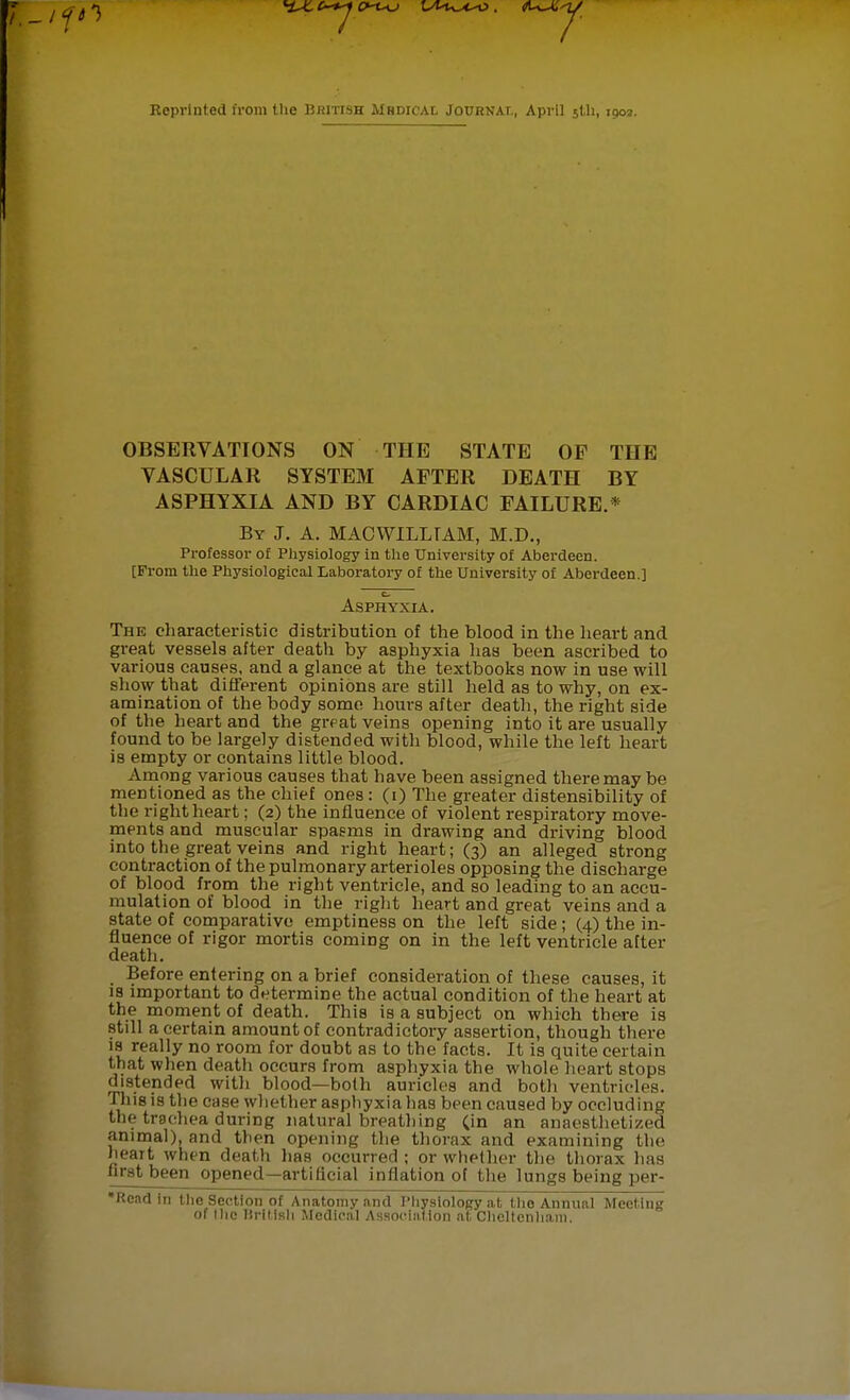 Reprinted from the British Mhdical Journal, April 5th, igo». OBSERVATIONS ON THE STATE OF TIIE VASCULAR SYSTEM AFTER DEATH BY ASPHYXIA AND BY CARDIAC FAILURE.* By J. A. MACWILLTAM, M.D., Professor of Physiology in the University of Aberdeen. [From the Physiological Laboratory of the University of Aberdeen.] EI Asphyxia. The characteristic distribution of the blood in the heart and great vessels after death by asphyxia has been ascribed to various causes, and a glance at the textbooks now in use will show that different opinions are still held as to why, on ex- amination of the body some hours after death, the right side of the heart and the great veins opening into it are usually found to be largely distended with blood, while the left heart is empty or contains little blood. Among various causes that have been assigned there may be mentioned as the chief ones: (i) The greater distensibility of the right heart; (2) the influence of violent respiratory move- ments and muscular spasms in drawing and driving blood into the great veins and right heart; (3) an alleged strong contraction of the pulmonary arterioles opposing the discharge of blood from the right ventricle, and so leading to an accu- mulation of blood in the right heart and great veins and a state of comparative emptiness on the left side ; (4) the in- fluence of rigor mortis coming on in the left ventricle alter death. Before entering on a brief consideration of these causes, it is important to determine the actual condition of the heart at the moment of death. This is a subject on which there is still a certain amount of contradictory assertion, though there 18 really no room for doubt as to the facts. It is quite certain that when death occurs from asphyxia the whole heart stops distended with blood—both auricles and both ventricles. This is the case whether asphyxia has been caused by occluding the trachea during natural breathing (in an anaesthetized animal), and then opening the thorax and examining the heaTt when death lias occurred ; or whether the thorax has first been opened—artificial inflation of the lungs being per- *Rcad in the Section of Anatomy and Physiology at the Annual Meeting of Hie Hrilish Medical Association at Cheltenham.