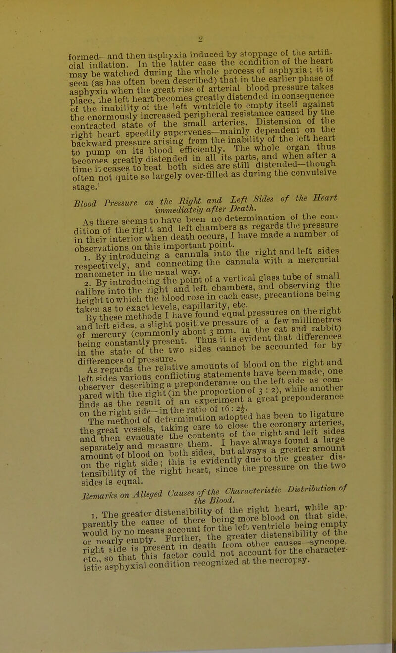 formed—and then asphyxia induced by stoppage of the artifi- cial inflation. In the latter case the condition of the heart may be watched during the whole process of asphyxia; it is seen (as has often been described) that m the earlier phase of asphyxia when the great rise of arterial blood pressure takes Place, the left heart becomes greatly distended in consequence of the inability of the left ventricle to empty itself against the enormously increased peripheral resistance caused by the contracted state of the small arteries. Distension of the St heart speedily supervenes-mainly dependent on the bfckward pressure arising from the inability of the left heart to nump l its blood efficiently. The whole organ thus becoW greatly distended in all its parts, and when after a timeTt cefsesto beat both sides are still distended-though often not quite so largely over-filled as during the convulsive stage.1 Blood Pressure on the Right and Left Sides of the Heart immediately after Death. As there seems to have been no determination of the con- dition of the right and left chambers as regards the pressure Tn thei? interior8when death occurs, I have made a number of observations on this important point. r Rv introducing a cannula into the light and leu siaes respectively? Connecting the cannula with a mercurial mrSlSS ^OTSpomt of a vertical glass tube of small calibre into tKIht and left chambers, and observing the hStowhich thl blood rose in each case, precautions being „T,dyiPft sfdS a slight positive pressure of a few millimetres ^^ily^ ^ «^be accounted for by diSS' ?WeSive amounts of blood on the right and t^MlSfof fhe rigM heart line/the pressure on the two sides is equal. Jtmark, m AXU„i Cause,£mClmracte,Utic D„tnbut,on of parently the cause of there be m°ie V;cle being empty would by no means account Jjr ^^Xabilitf of the or nearly empty. Jjurtnei, Jne B1^* tl er causes—syncope, WW SffiE to? couM ^account Srthe character- istic Sptxial 'onStion recognized at the necropsy.