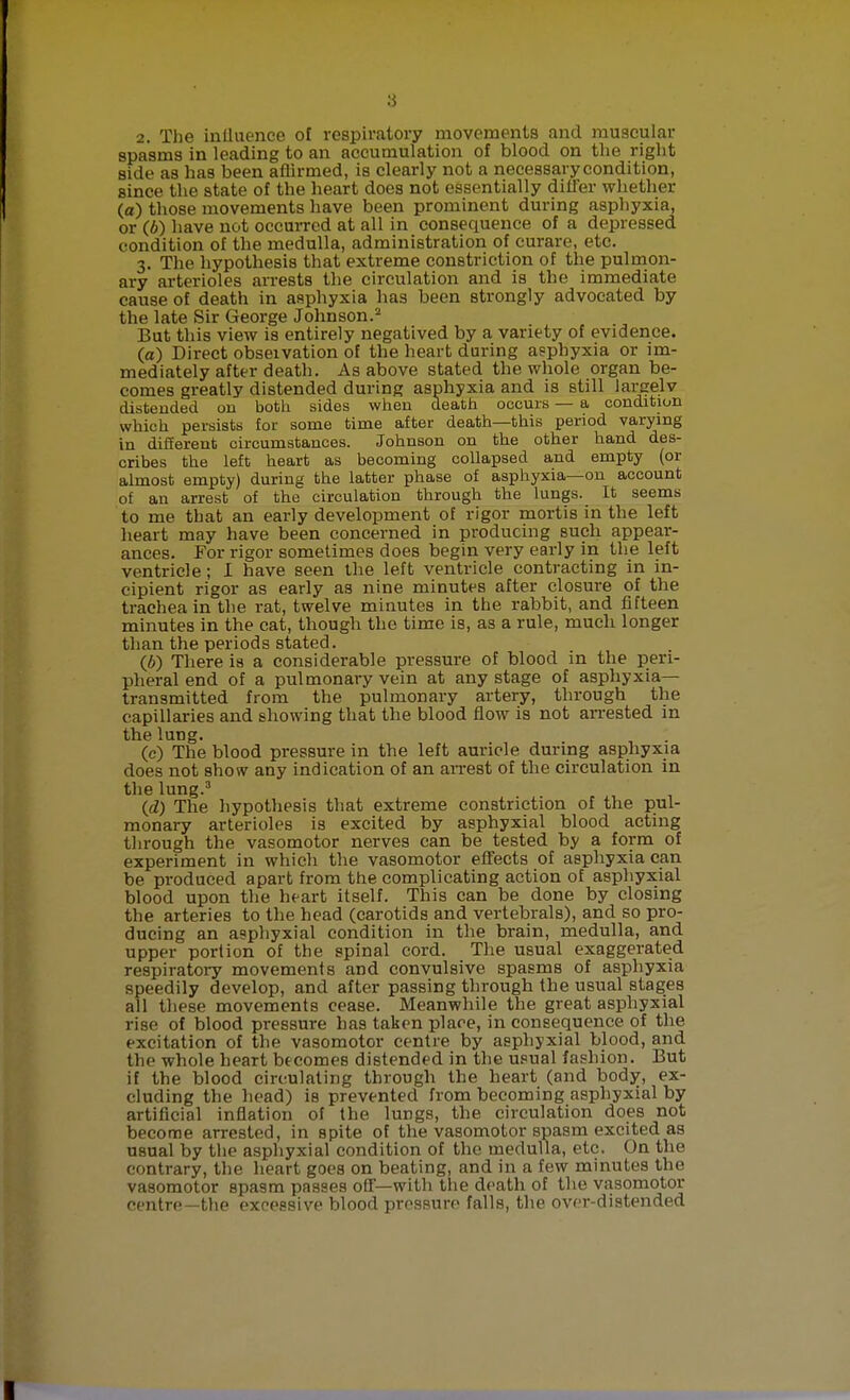 2. The inlluence of respiratory movements and muscular spasms in leading to an accumulation of blood on the right side as has been affirmed, is clearly not a necessary condition, since the state of the heart does not essentially differ whether (a) those movements have been prominent during asphyxia, or (6) have not occurred at all in consequence of a depressed condition of the medulla, administration of curare, etc. 3. The hypothesis that extreme constriction of the pulmon- ary arterioles arrests the circulation and is the immediate cause of death in asphyxia has been strongly advocated by the late Sir George Johnson.2 But this view is entirely negatived by a variety of evidence. (a) Direct observation of the heart during asphyxia or im- mediately after death. As above stated the whole organ be- comes greatly distended during asphyxia and is still largely distended on both sides when death occurs — a condition which persists for some time after death—this period varying in different circumstances. Johnson on the other hand des- cribes the left heart as becoming collapsed and empty (or almost empty) during the latter phase of asphyxia—on account of an arrest of the circulation through the lungs. It seems to me that an early development of rigor mortis in the left heart may have been concerned in producing such appear- ances. For rigor sometimes does begin very early in the left ventricle ; I have seen the left ventricle contracting in in- cipient rigor as early as nine minutes after closure of the trachea in the rat, twelve minutes in the rabbit, and fifteen minutes in the cat, though the time is, as a rule, much longer than the periods stated. (6) There is a considerable pressure of blood in the peri- pheral end of a pulmonary vein at any stage of asphyxia- transmitted from the pulmonary artery, through the capillaries and showing that the blood flow is not arrested in the lung. (c) The blood pressure in the left auricle during asphyxia does not show any indication of an arrest of the circulation in the lung.3 (d) The hypothesis that extreme constriction of the pul- monary arterioles is excited by asphyxial blood acting through the vasomotor nerves can be tested by a form of experiment in which the vasomotor effects of asphyxia can be produced apart from the complicating action of asphyxial blood upon the heart itself. This can be done by closing the arteries to the head (carotids and vertebrals), and so pro- ducing an asphyxial condition in the brain, medulla, and upper portion of the spinal cord. The usual exaggerated respiratory movements and convulsive spasms of asphyxia speedily develop, and after passing through the usual stages all these movements cease. Meanwhile the great asphyxial rise of blood pressure has taken place, in consequence of the excitation of the vasomotor centre by asphyxial blood, and the whole heart becomes distended in the usual fashion. But if the blood circulating through the heart (and body, ex- cluding the head) is prevented from becoming asphyxial by artificial inflation of the lungs, the circulation does not become arrested, in spite of the vasomotor spasm excited as usual by the asphyxial condition of the medulla, etc. On the contrary, the heart goes on beating, and in a few minutes the vasomotor spasm passes off—with the death of the vasomotor centre—the excessive blood pressure falls, the over-distended