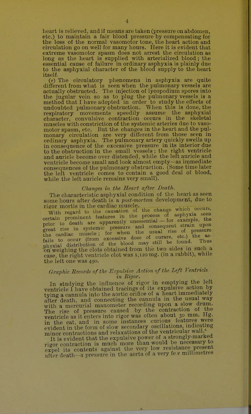 heart is relieved, and if means are taken (pressure on abdomen, etc.) to maintain a fair blood pressure by compensating for the loss of the normal vasomotor tone, the heart action and circulation go on well for many hours. Here it is evident that extreme vasomotor spasm does not arrest the circulation as long as the heart is supplied with arterialized blood; the essential cause of failure in ordinary asphyxia is plainly due to the asphyxial character of the blood supply to the heart itself. (e) The circulatory phenomena in asphyxia are quite different from what is seen when the pulmonary vessels are actually obstructed. The injection of lycopodium spores into the jugular vein so as to plug the pulmonary vessels is a method that I have adopted in order to study the effects of undoubted pulmonary obstruction. When this is done, the respiratory movements speedily assume the asphyxial character, convulsive contraction occurs in the skeletal muscles with constriction of the systemic arteries due to vaso- motor spasm, etc. But the changes in the heart and the pul- monary circulation are very different from those seen in ordinary asphyxia. The pulmonary artery quickly swells up in consequence of the excessive pressure in its interior due to the obstruction in the small vessels ; the right ventricle and auricle become over distended, while the left auricle and ventricle become small and look almost empty—as immediate consequences of the pulmonary obstruction. (Some time later the left ventricle comes to contain a good deal of blood, while the left auricle remains very small). Changes in the Heart after Death. The characteristic asphyxial condition of the heart as seen some hours after death is a post-mortem development, due to rigor mortis in the cardiac muscle. , „„„„.,, With regard to the causation of the change which occur, certain prominent features in the process of asphyxia seen certain prom apparently unessential — for example, the on weighing the clots obtained from the two sides in such a case, the right ventricle clot was 1,120 mg. (in a rabbit), while the left one was 490. Graphic Records of the Ecpulsioe Action of the Left Ventricle in Rigor. In studying the influence of rigor in emptying the left ventricle 1 have obtained tracings of its expulsive action by tying a cannula into the aortic orifice of a heart immediately after death, and connecting the cannula in the usual way with a mercurial manometer recording upon a slow drum. The rise of pressure caused by the contraction of the ventricle as it enters into rigor was often about 30 mm. lig. in the cat, and in some instances curious features were evident in the form of slow secondary oscillations, indicating minor contractions and relaxations of the ventricular wall.' It is evident that the expulsive power of a strongly-marked rigor contraction is much more than would be necessary to expel its contents against the very low resistance present after death-a pressure in the aorta of a very fe.v millimetres