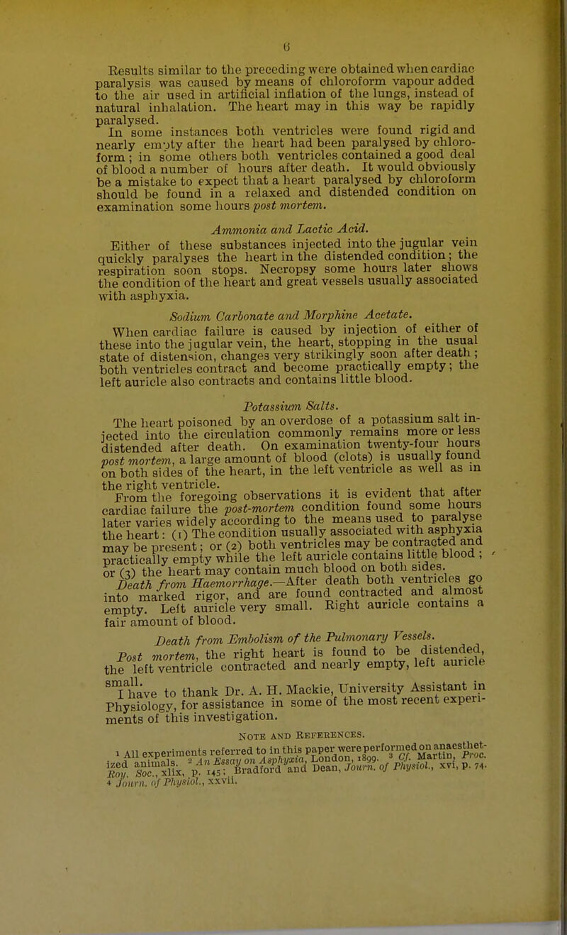 (i Eesults similar to the preceding were obtained when cardiac paralysis was caused by means of chloroform vapour added to the air used in artificial inflation of the lungs, instead of natural inhalation. The heart may in this way be rapidly paralysed. . In some instances both ventricles were found rigid and nearly envjty after the heart had been paralysed by chloro- form ; in some others both ventricles contained a good deal of blood a number of hours after death. It would obviously be a mistake to expect that a heart paralysed by chloroform should be found in a relaxed and distended condition on examination some hours post mortem. Ammonia and Lactic Acid. Either of these substances injected into the jugular vein quickly paralyses the heart in the distended condition ; the respiration soon stops. Necropsy some hours later shows the condition of the heart and great vessels usually associated with asphyxia. Sodium Carbonate and Morphine Acetate. When cardiac failure is caused by injection of either of these into the jugular vein, the heart, stopping in the usual state of distension, changes very strikingly soon after death ; both ventricles contract and become practically empty; the left auricle also contracts and contains little blood. Potassium Salts. The heart poisoned by an overdose of a potassium salt in- jected into the circulation commonly remains more or less distended after death. On examination twenty-four hours post mortem, a large amount of blood (clots) is usually found on both sides of the heart, in the left ventricle as well as m the right ventricle. From the foregoing observations it is evident that altei cardiac failure the post-mortem condition found some hours later varies widely according to the means used to paralyse the heart: (0 The condition usually associated with asphyxia may be present; or (2) both ventricles may be contracted and practically empty while the left auricle contains little blood , or (i) the heart may contain much blood on both sides. Rath fromHaemorrhage.-Mtw feath both ventricles go into marked rigor, and are found contracted and almost emjty? Left auricle very small. Right auricle contains a fair amount of blood. Death from Embolism of the Pulmonary Vessels. Post mortem, the right heart is found to be distended, the 1leftTenSle contracted and nearly empty, left auricle 8Thave to thank Dr. A. H. Mackie, University Assistant in Physiology, for assistance in some of the most recent experi- ments of this investigation. Note and references. 1 All experiments referred to in this paper were performed on anaesUiet- 4 Jowrn. «f Physiol, xxvii.