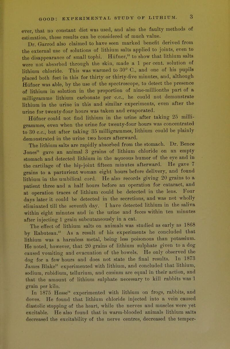 ever, that 110 constant diet was used, and also the faulty methods of estimation, these results can be considered of much value. Dr. Garrod also claimed to have seen marked benefit derived from the external use of solutions of lithium salts applied to joints, even to the disappearance of small tophi. Hiifner,'0 to show that lithium salts were not absorbed through the skin, made a 1 per cent, solution of lithium chloride. This was warmed to 30° C, and one of his pupils placed both feet in this for thirty or thirty-five minutes, and, although Hiifner was able, by the use of the spectroscope, to detect the presence of lithium in solution in the proportion of nine-millionths part of a milligramme lithium carbonate per c.c, he could not demonstrate lithium in the urine in this and similar experiments, even after the urine for twenty-four hours was taken and evaporated. Hiifner could not find lithium in the urine after taking 25 milli- grammes, even when the urine for twenty-four hours was concentrated to 30 c.c, but after taking 35 milligrammes, lithium could be plainly demonstrated in the urine two hours afterward. The lithium salts are rapidly absorbed from the stomach. Dr. Bence Jones11 gave an animal 3 grains of lithium chloride on an empty stomach and detected lithium in the aqueous humor of the eye and in the cartilage of the hip-joint fifteen minutes afterward. He gave 7 grains to a parturient woman eight hours before delivery, and found lithium in the umbilical cord. He also records giving 20 grains to a patient three and a half hours before an operation for cataract, and at operation traces of lithium could be detected in the lens. Four days later it could be detected in the secretions, and was not wholly eliminated till the seventh day. I have detected lithium in the saliva within eight minutes and in the urine and feces within ten minutes after injecting 1 grain snbcutaneously in a cat. The effect of lithium salts on animals was studied as early as 1868 by Rabuteau.12 As a result of his experiments he concluded that lithium was a harmless metal, being less poisonous than potassium. He noted, however, that 20 grains of lithium sulphate given to a dog caused vomiting and evacuation of the bowels. He only observed the dog for a few hours and does not state the final results. In 1873 James Blake experimented with lithium, and concluded that lithium, sodium, rubidium, tellurium, and caesium are equal in their action, and that the amount of lithium sulphate necessary to kill rabbits was 1 grain per kilo. In 1875 Hesseu experimented with lithium on frogs, rabbits, and 'loves. He found that lithium chloride injected into a vein caused diastolic stopping of the heart, while the nerves and muscles were yet excitable. He also found that in warm-blooded animals lithium salts decreased the excitability of the nerve centres, decreased the temper-