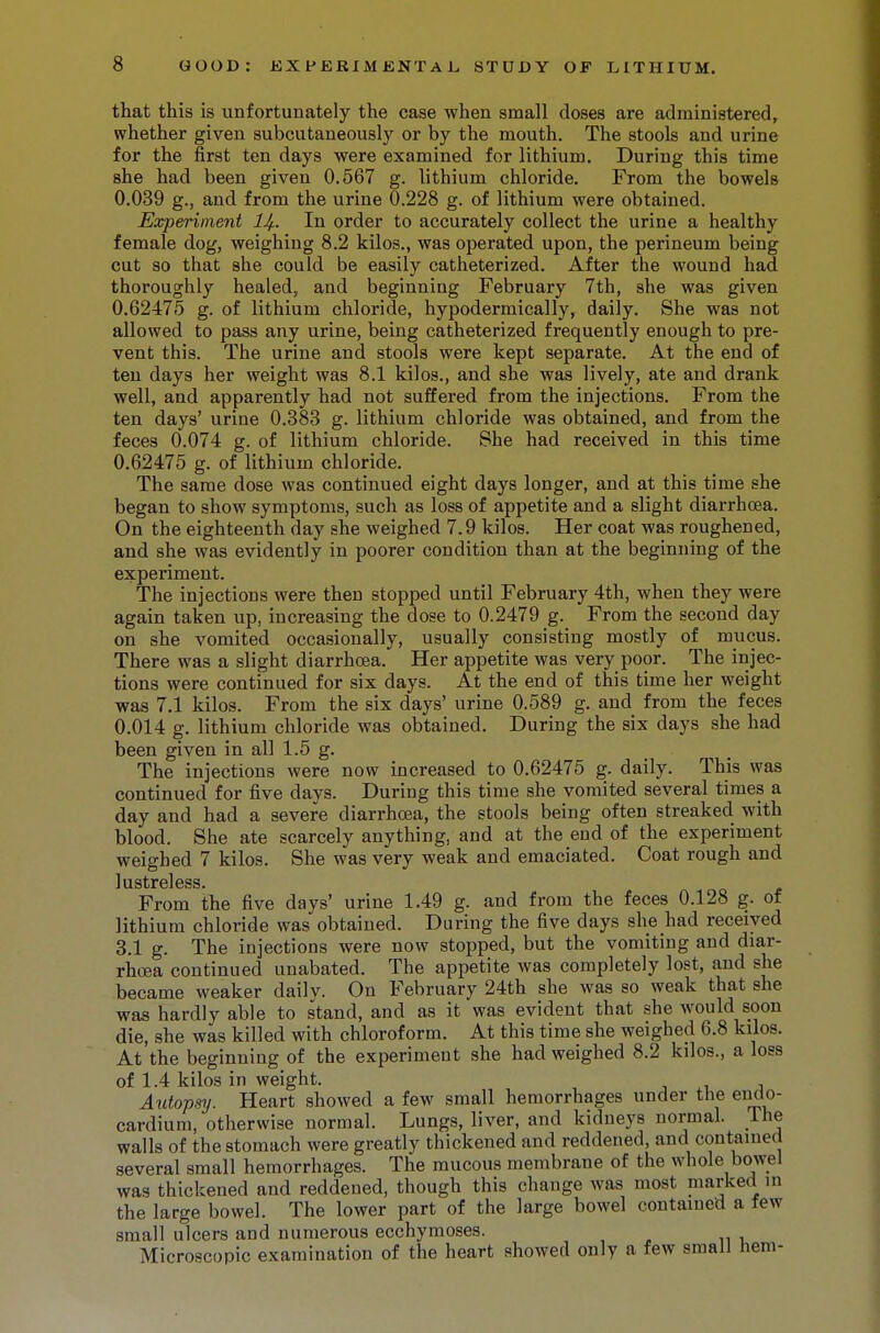 that this is unfortunately the case when small doses are administered, whether given subcutaneously or by the mouth. The stools and urine for the first ten days were examined for lithium. During this time she had been given 0.567 g. lithium chloride. From the bowels 0.039 g., and from the urine 0.228 g. of lithium were obtained. Experiment lJf. In order to accurately collect the urine a healthy female dog, weighing 8.2 kilos., was operated upon, the perineum being cut so that she could be easily catheterized. After the wound had thoroughly healed, and beginning February 7th, she was given 0.62475 g. of lithium chloride, hypodermically, daily. She was not allowed to pass any urine, being catheterized frequently enough to pre- vent this. The urine and stools were kept separate. At the end of ten days her weight was 8.1 kilos., and she was lively, ate and drank well, and apparently had not suffered from the injections. From the ten days' urine 0.383 g. lithium chloride was obtained, and from the feces 0.074 g. of lithium chloride. She had received in this time 0.62475 g. of lithium chloride. The same dose was continued eight days longer, and at this time she began to show symptoms, such as loss of appetite and a slight diarrhoea. On the eighteenth day she weighed 7.9 kilos. Her coat was roughened, and she was evidently in poorer condition than at the beginning of the experiment. The injections were then stopped until February 4th, when they were again taken up, increasing the dose to 0.2479 g. From the second day on she vomited occasionally, usually consisting mostly of mucus. There was a slight diarrhoea. Her appetite was very poor. The injec- tions were continued for six days. At the end of this time her weight was 7.1 kilos. From the six days' urine 0.589 g. and from the feces 0.014 g. lithium chloride was obtained. During the six days she had been given in all 1.5 g. The injections were now increased to 0.62475 g. daily. This was continued for five days. During this time she vomited several times a day and had a severe diarrhoea, the stools being often streaked with blood. She ate scarcely anything, and at the end of the experiment weighed 7 kilos. She was very weak and emaciated. Coat rough and lustreless. From the five days' urine 1.49 g. and from the feces 0.128 g. of lithium chloride was obtained. During the five days she had received 3.1 g. The injections were now stopped, but the vomiting and diar- rhoea continued unabated. The appetite was completely lost, and she became weaker dailv. On February 24th she was so weak that she was hardly able to stand, and as it was evident that she would soon die, she was killed with chloroform. At this time she weighed 6.8 kilos. At the beginning of the experiment she had weighed 8.2 kilos., a loss of 1.4 kilos in weight. Autopsy. Heart showed a few small hemorrhages under the endo- cardium, otherwise normal. Lungs, liver, and kidneys normal. The walls of the stomach were greatly thickened and reddened, and contained several small hemorrhages. The mucous membrane of the whole bowel was thickened and reddened, though this change was most marked in the large bowel. The lower part of the large bowel contained a few small ulcers and numerous ecchymoses. Microscopic examination of the heart showed only a few small hem-