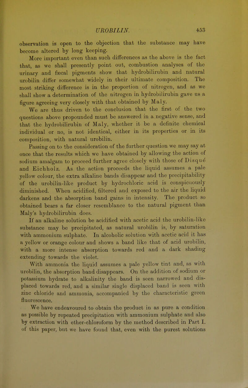 observation is open to the objection that the substance may have become altered by long keeping. More important even than such differences as the above is the fact that, as we shall presently point out, combustion analyses of the urinary and fsecal pigments show that hydrobilirubin and natural urobilin differ somewhat widely in their ultimate composition. The most striking difference is in the proportion of nitrogen, and as we shall show a determination of the nitrogen in hydrobilirubin gave us a figure agreeing very closely with that obtained by Maly. We are thus driven to the conclusion that the first of the two questions above propounded must be answered in a negative sense, and that the hydrobilirubin of Maly, whether it be a definite chemical individual or no, is not identical, either in its properties or in its composition, with natural urobilin. Passing on to the consideration of the further question we may say at once that the results which we have obtained by allowing the action of sodium amalgam to proceed further agree closely with those of Disqud and Eichholz. As the action proceeds the liquid assumes a pale yellow colour, the extra alkaline bands disappear and the precipitability of the urobilin-like product by hydrochloric acid is conspicuously diminished. When acidified, filtered and exposed to the air the liquid darkens and the absorption band gains in intensity. The product so obtained bears a far closer resemblance to the natural pigment than Maly's hydrobilirubin does. If an alkaline solution be acidified with acetic acid the urobilin-like substance may be precipitated, as natural urobilin is, by saturation with ammonium sulphate. In alcoholic solution with acetic acid it has a yellow or orange colour and shows a band like that of acid urobilin, with a more intense absorption towards red and a dark shading extending towards the violet. With ammonia the liquid assumes a pale yellow tint and, as Avith urobilin, the absorption band disappears. On the addition of sodium or potassium hydrate to alkalinity the band is seen narrowed and dis- placed towards red, and a similar single displaced band is seen with zinc chloride and ammonia, accompanied by the characteristic green fluorescence. We have endeavoured to obtain the product in as pure a condition as possible by repeated precipitation with ammonium sulphate and also by extraction with ether-chloroform by the method described in Part I. of this paper, but we have found that, even with the purest solutions