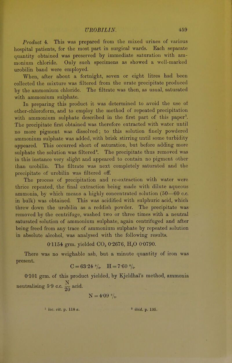 Product 4. This was prepared from the mixed urines of various hospital patients, for the most part in surgical wards. Each separate quantity obtained was preserved by immediate saturation with am- monium chloride. Only such specimens as showed a well-marked urobilin band were employed. When, after about a fortnight, seven or eight litres had been collected the mixture was filtered from the urate precipitate produced by the ammonium chloride. The filtrate was then, as usual, saturated with ammonium sulphate. In preparing this product it was determined to avoid the use of ether-chloroform, and to employ the method of repeated precipitation with ammonium sulphate described in the first part of this paper\ The precipitate first obtained was therefore extracted with water until no more pigment was dissolved; to this solution finely powdered ammonium sulphate was added, with brisk stirring until some turbidity appeared. This occurred short of saturation, but before adding more sulphate the solution was filtered ^ The precipitate thus removed was in this instance very slight and appeared to contain no pigment other than urobilin. The filtrate was next completely saturated and the precipitate of urobilin was filtered off. The process of precipitation and re-extraction with water were thrice repeated, the final extraction being made with dilute aqueous ammonia, by which means a highly concentrated solution (50—60 c.c. in bulk) was obtained. This was acidified with sulphuric acid, which threw down the urobilin as a reddish powder. The precipitate was removed by the centrifuge, washed two or three times with a neutral saturated solution of ammonium sulphate, again centrifuged and after being freed from any trace of ammonium sulphate by repeated solution in absolute alcohol, was analysed with the following results. 01154 grm. yielded CO^ 0-2676, H^O 0-0790. There was no weighable ash, but a minute quantity of iron was present. C = 63-24 Vc H = 7-60 7o- O'lOl grm. of this product yielded, by Kjeldhal's method, ammonia N neutralising 5-9 c.c, acid. N = 4-09 Vo- ' loc. cit. p. 118 a. ^ ibid. p. 136.