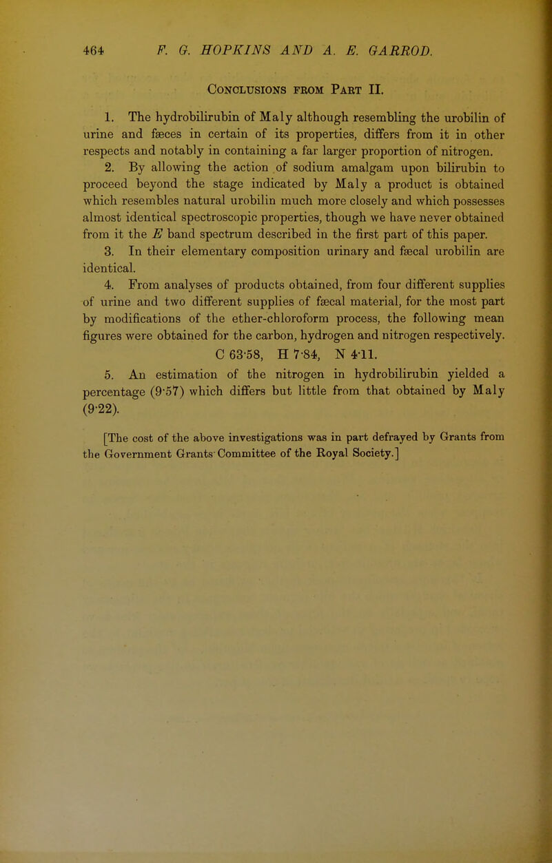 Conclusions from Part II. 1. The hydrobilirubin of Maly although resembling the urobilin of urine and faeces in certain of its properties, differs from it in other respects and notably in containing a far larger proportion of nitrogen. 2. By allowing the action of sodium amalgam upon bilirubin to proceed beyond the stage indicated by Maly a product is obtained which resembles natural urobilin much more closely and which possesses almost identical spectroscopic properties, though we have never obtained from it the E band spectrum described in the first part of this paper. 3. In their elementary composition urinary and faecal urobilin are identical. 4. From analyses of products obtained, from four different supplies of urine and two different supplies of feecal material, for the most part by modifications of the ether-chloroform process, the following mean figures were obtained for the carbon, hydrogen and nitrogen respectively. C 63-58, H 7-84, N 4-11. 5. An estimation of the nitrogen in hydrobilirubin yielded a percentage (9*57) which differs but little from that obtained by Maly (9-22). [The cost of the above investigations was in part defrayed by Grants from the Government Grants'Committee of the Royal Society.]