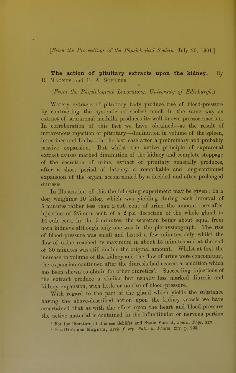 [From the Proceedings of the Pliysioloyical Society, July 20, 1901.] The action of pituitary extracts upon the kidney. By R. Magnus and E. A. Schafer. {From the Physiological Laboratory, University of Edinburgh.) Watery extracts of pituitary body produce rise of blood-pressure by contracting the systemic arterioles^ much in the same way as extract of suprarenal medulla produces its well-known pressor reaction. In corroboration of this fact we have obtained—as the result of intravenous injection of pituitary—diminution in volume of the spleen, intestines and limbs—in the last case after a preliminary and probably passive expansion. But whilst the active principle of suprarenal extract causes marked diminution of the kidney and complete stoppage of the secretion of urine, extract of pituitary generally produces, after a short period of latency, a remarkable and long-continued expansion of the organ, accompanied by a decided and often prolonged diuresis. In illustration of this the following experiment may be given: In a dog weighing 10 kilog. which was yielding during each interval of 5 minutes rather less than 2 cub. cent, of urine, the amount rose after injection of 2-5 cub. cent, of a 2 p.c. decoction of the whole gland to 14 cub. cent, in the 5 minutes, the secretion being about equal from both kidneys although only one was in the plethysmograph. The rise of blood-pressure was small and lasted a few minutes only, whilst the flow of urine reached its maximum in about 15 minutes and at the end of 30 minutes was still double the original amount. Whilst at first the increase in volume of the kidney and the flow of urine were concomitant, the expansion continued after the diuresis had ceased, a condition which has been shown to obtain for other diuretics^ Succeeding injections of the extract produce a similar but usually less marked diuresis and kidney expansion, with little or no rise of blood-pressure. With regard to the part of the gland which yields the substance having the above-described action upon the kidney vessels we have ascertained that as with the effect upon the heart and blood-pressure the active material is contained in the infundibular or nervous portion 1 For the literature of this see Schafer and Swale Vincent, Journ. Phys. xxv.