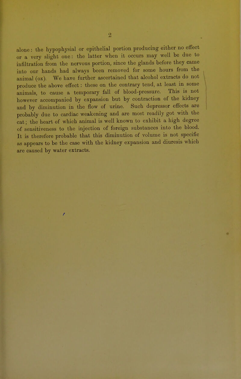 2 alone: the hypophysial or epithelial portion producing either no effect or a very slight one: the latter when it occurs may well be due to infiltration from the nervous portion, since the glands before they came into our hands had always been removed for some hours from the animal (ox). We have further ascertained that alcohol extracts do not produce the above effect: these on the contrary tend, at least in some animals, to cause a temporary fall of blood-pressure. This is not however accompanied by expansion but by contraction of the kidney and by diminution in the flow of urine. Such depressor effects are probably due to cardiac weakening and are most readily got with the cat; the heart of which animal is well known to exhibit a high degree of sensitiveness to the injection of foreign substances into the blood. It is therefore probable that this diminution of volume is not specific as appears to be the case with the kidney expansion and diuresis which are caused by water extracts.