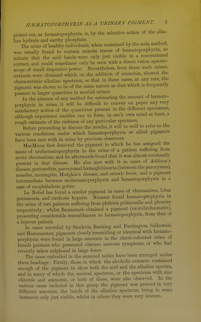 picked out, as hfematoporphyrin is, by the selective action of the alka- line hydrate and earthy phosphate. The urme of healthy individuals, when examined by the soda method, was usually found to contain mmute traces of htematoporphyrm, so minute that the acid bands were only just, visible in a concentrated extract, and could sometimes only be seen with a direct vision spectro- scope of small dispersive power. Nevertheless, from three such urmes, extracts were obtained which, on the addition of ammonia, showed the characteristic alkaUne spectrum, so that in these cases, at any rate, the pigment was shown to be of the same nature as that which is frequently present in larger quantities in morbid urmes. In the absence of any method for estimating the amount of haemato- porphyrin in urme, it will be cUfficult to convey on paper any very satisfactory notion of the quantities present in the different specimens, although experience enables one to form, in one's own mmd at least, a rough estimate of the richness of any particular specimen. Before proceeding to discuss the results, it wHl be well to refer to the various conditions under which haematoporphyrin or alhed pigments have been met with iu urine by previous observers. MacMunn first detected the pigment to which he has assigned the name of urohaematoporphyrin in the urine of a patient suffering from acute rheumatism, and he afterwards found that it was almost constantly present in that disease. He also met with it in cases of Addison's disease, pericarditis, paroxysmal hsemoglobinuria (between the paroxysms), measles, meningitis, Hodgldn's disease, and enteric fever, and a pigment intermediate between uroh£ematoporphyrin and hsematoporphynn m a case of exophthalmic goitre. Le Nobel has found a similar pigment in cases of rheumatism, lobar pneumonia, and cirrhosis hepatis. Neusser found h^matopOTphyrin in the urine of tWo patients suffering from phthisis pulmonahs and pleurisy respectively; whHst Baumstark obtained a pigment (urorubrohcnematm), presenting considerable resemblances to haematoporphyrin, from that of a leprous patient. In cases recorded by Stockvis, Eanking and Pardington, Salkowski and Hammarsten, pigments closely resembling or identical with haemato- porphyrin were found in large amounts hi the claret-coloured urme of female patients who presented obscure nervous symptoms, or who had recently taken sulphonal in large doses. The cases embodied in the annexed tables have been arranged under three headmgs: Firstly, those in which the alcohohc extracts contamed enough of the pigment to show both the acid and the alkaline spectra, and in many of which the neutral spectrum, or the spectrum with zinc chloride and ammonia, or both' of these, were also observed. In the various cases included in this group the pigment was present in very different amounts, the bands of the alkaUne spectrum being in some instances only just visible, whilst in others they were very intense.