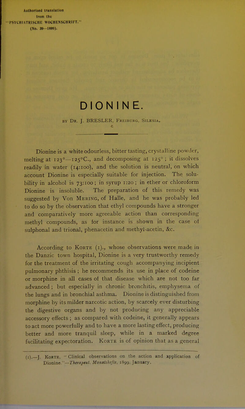 from the PSYCHIATRISCHE WOCHENSCHKHT. (No. 39-1899). DION I N E. by Dr. J. BRESLER, Freiburg, Silesia. Dionine is a white odourless, bitter tasting, crystalline powder, melting at 1230—I25°C, and decomposing at 125 ; it dissolves readily in water (14:100), and the solution is neutral, on which account Dionine is especially suitable for injection. The solu- bility in alcohol is 73:100; in syrup 1:20 ; in ether or chloroform Dionine is insoluble. The preparation of this remedy was suggested by Von Mering, of Halle, and he was probably led to do so by the observation that ethyl compounds have a stronger and comparatively more agreeable action than corresponding methyl compounds, as for instance is shown in the case ol sulphonal and trional, phenacetin and methyl-acetin, &c. According to Korte (i)., whose observations were made in the Danzic town hospital, Dionine is a very trustworthy remedy for the treatment of the irritating cough accompanying incipient pulmonary phthisis ; he recommends its use in place of codeine or morphine in all cases of that disease which are not too far advanced ; but especially in chronic bronchitis, emphysema of the lungs and in bronchial asthma. Dionine is distinguished from morphine by its milder narcotic action, by scarcely ever disturbing the digestive organs and by not producing any appreciable accessory effects ; as compared with codeine, it generally appears to act more powerfully and to have a more lasting effect, producing better and more tranquil sleep, while in a marked degree facilitating expectoration. Korte is of opinion that as a general (r), j. Korte,  Clinical observations on the action and application of Dionine.—Therapeut. Monatsheftt, 1899, January.