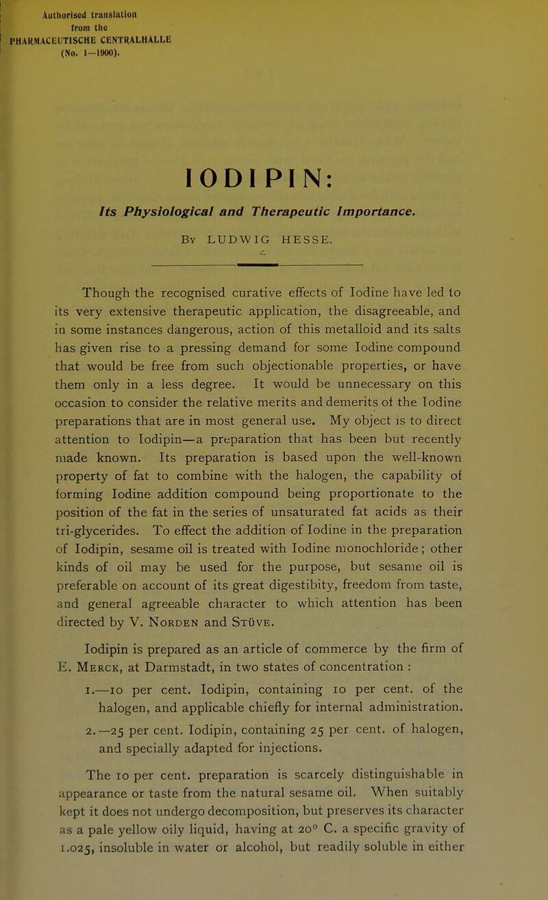 Autliorlsed translatluo from the PHAKMACEUTISCHE CENTRALHALLE (No. 1-1900). lODI PIN: Its Physiological and Therapeutic Importance. By LUDWIG HESSE. Though the recognised curative effects of Iodine have led to its very extensive therapeutic application, the disagreeable, and in some instances dangerous, action of this metalloid and its salts has given rise to a pressing demand for some Iodine compound that would be free from such objectionable properties, or have them only in a less degree. It would be unnecessary on this occasion to consider the relative merits and demerits of the Iodine preparations that are in most general use. My object is to direct attention to lodipin—a preparation that has been but recently made known. Its preparation is based upon the well-known property of fat to combine with the halogen, the capability of forming Iodine addition compound being proportionate to the position of the fat in the series of unsaturated fat acids as their tri-glycerides. To effect the addition of Iodine in the preparation of lodipin, sesame oil is treated with Iodine monochloride ; other kinds of oil may be used for the purpose, but sesame oil is preferable on account of its great digestibity, freedom from taste, and general agreeable character to which attention has been directed by V. Norden and Stüve. lodipin is prepared as an article of commerce by the firm of E. Merck, at Darmstadt, in two states of concentration : 1. —10 per cent. lodipin, containing lo per cent, of the halogen, and appHcable chiefly for internal administration. 2. —25 per cent. lodipin, containing 25 per cent, of halogen, and specially adapted for injections. The ID per cent, preparation is scarcely distinguishable in appearance or taste from the natural sesame oil. When suitably kept it does not undergo decomposition, but preserves its character as a pale yellow oily liquid, having at 20 C. a specific gravity of 1.025, insoluble in water or alcohol, but readily soluble in either
