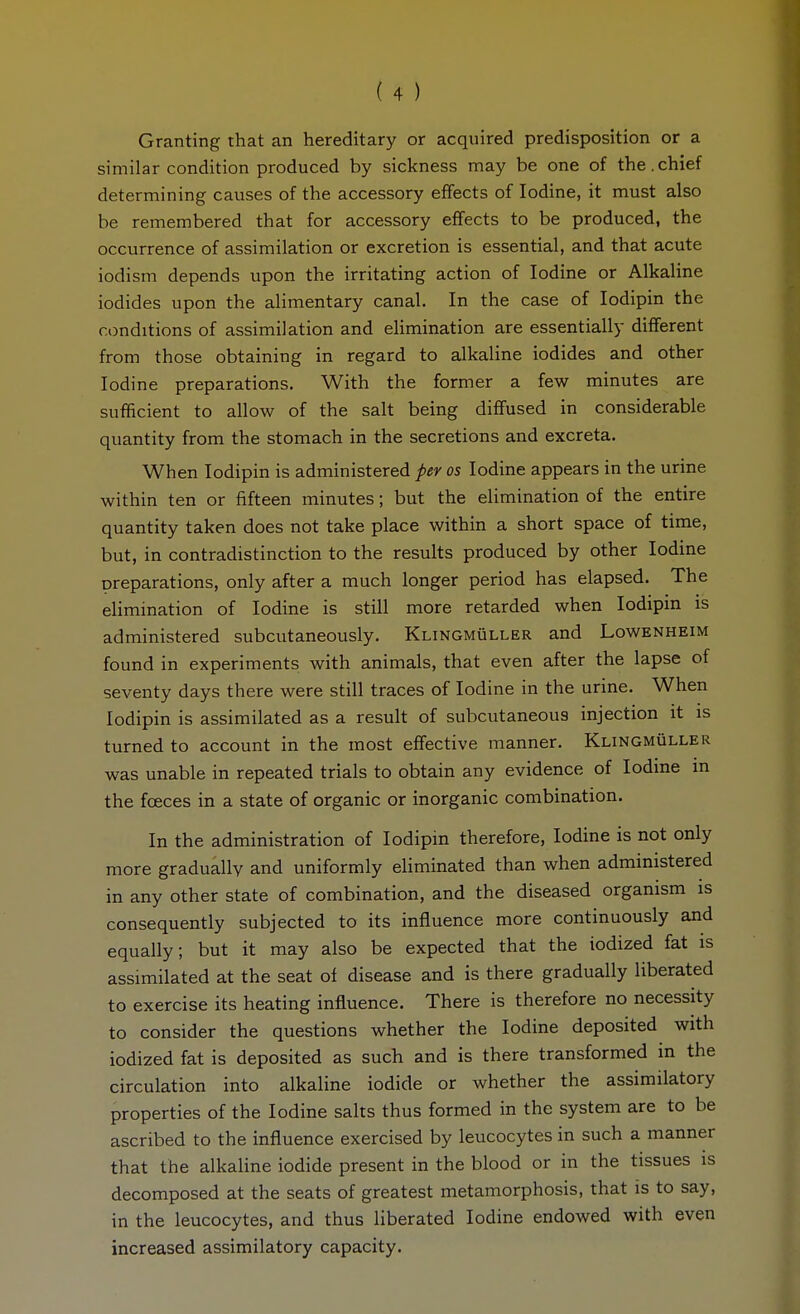 Granting that an hereditary or acquired predisposition or a similar condition produced by sickness may be one of the.chief determining causes of the accessory effects of Iodine, it must also be remembered that for accessory effects to be produced, the occurrence of assimilation or excretion is essential, and that acute iodism depends upon the irritating action of Iodine or Alkaline iodides upon the alimentary canal. In the case of lodipin the conditions of assimilation and elimination are essentially different from those obtaining in regard to alkaline iodides and other Iodine preparations. With the former a few minutes are sufficient to allow of the salt being diflfused in considerable quantity from the stomach in the secretions and excreta. When lodipin is administered per os Iodine appears in the urine within ten or fifteen minutes; but the elimination of the entire quantity taken does not take place within a short space of time, but, in contradistinction to the results produced by other Iodine preparations, only after a much longer period has elapsed. The elimination of Iodine is still more retarded when lodipin is administered subcutaneously. Klingmüller and Lowenheim found in experiments with animals, that even after the lapse of seventy days there were still traces of Iodine in the urine. When lodipin is assimilated as a result of subcutaneous injection it is turned to account in the most effective manner. Klingmüller was unable in repeated trials to obtain any evidence of Iodine in the foeces in a state of organic or inorganic combination. In the administration of lodipin therefore. Iodine is not only more gradually and uniformly eliminated than when administered in any other state of combination, and the diseased organism is consequently subjected to its influence more continuously and equally; but it may also be expected that the iodized fat is assimilated at the seat of disease and is there gradually liberated to exercise its heating influence. There is therefore no necessity to consider the questions whether the Iodine deposited with iodized fat is deposited as such and is there transformed in the circulation into alkaline iodide or whether the assimilatory properties of the Iodine salts thus formed in the system are to be ascribed to the influence exercised by leucocytes in such a manner that the alkaline iodide present in the blood or in the tissues is decomposed at the seats of greatest metamorphosis, that is to say, in the leucocytes, and thus liberated Iodine endowed with even increased assimilatory capacity.