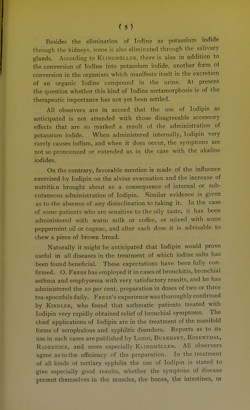 Besides the elimination of Iodine as potassium iodide through the kidneys, some is also eh'minated through the salivary glands. According to Klingmüller, there is also in addition to the conversion of Iodine into potassium iodide, another form of conversion in the organism which manifests itselt in the excretion of an organic Iodine compound in the urine. At present the question whether this kind of Iodine metamorphosis is of the therapeutic importance has not yet been settled. All observers are in accord that the use of lodipin as anticipated is not attended with those disagreeable accessory effects that are so marked a result of the administration of potassium iodide. When administered internally, lodipin very rarely causes iodism, and when it does occur, the symptoms are not so pronounced or extended as in the case with the akaline iodides. On the contrary, favorable mention is made of the influence exercised by lodipin on the alvine evacuation and the increase of nutrition brought about as a consequence of internal or sub- cutaneous administration of lodipin. Similar evidence is given as to the absence of any disinclination to taking it. In the case of some patients who are sensitive to the oily taste, it has been administered with warm milk or coffee, or mixed with some peppermint oil or cognac, and after each dose it is advisable to chew a piece of brown bread. Naturally it might be anticipated that lodipin would prove useful in all diseases in the treatment of which iodine salts has been found beneficial. These expectations have been fully con- firmed. O. Frese has employed it in cases of bronchitis, bronchial asthma and emphysema with very satisfactory results, and he has administered the lo per cent, preparation in doses of two or three tea-spoonfuls daily. Frese's experience was thoroughly confirmed by KiNDLER, who found that asthmatic patients treated with lodipin very rapidly obtained relief of bronchial symptoms. The chief applications of lodipin are in the treatment of the manifold forms of scrophulous and syphiltic disorders. Reports as to its use in such cases are published by Losio, Burkhart, Rosenthal, Radestock, and more especially Klingmüller. All observers agree as to the efficiency of the preparation. In the treatment of all kinds of tertiary syphilis the use of lodipin is stated to give especially good results, whether the symptons of disease present themselves in the muscles, the bones, the intestines, or