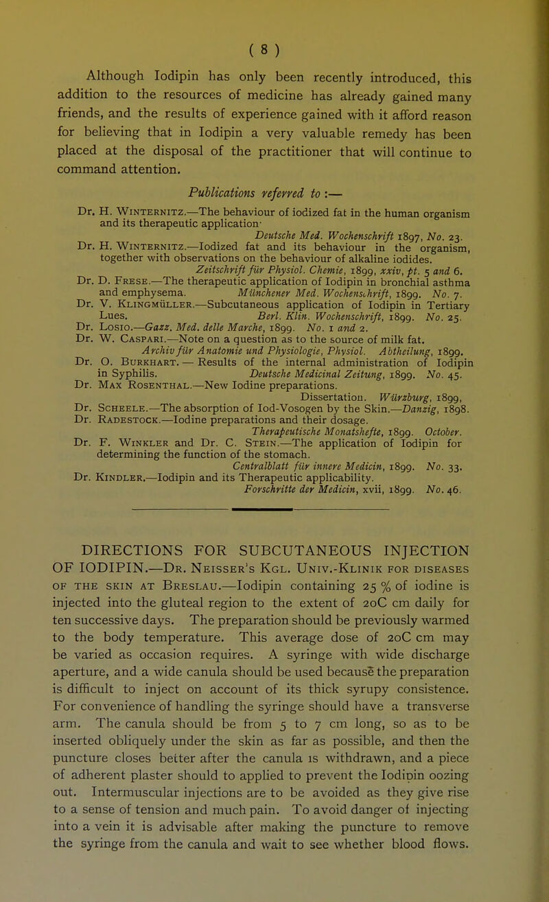 Although lodipin has only been recently introduced, this addition to the resources of medicine has already gained many friends, and the results of experience gained with it afford reason for believing that in lodipin a very valuable remedy has been placed at the disposal of the practitioner that will continue to command attention. Publications referred to :— Dr. H. VViNTERNiTZ.—The behaviour of iodized fat in the human organism and its therapeutic application- Deutsche Med. Wochenschrift 1897, 23- Dr. H. Winternitz.—Iodized fat and its behaviour in the organism, together with observations on the behaviour of alkaline iodides. Zeitschrift für Physiol. Chemie, 1899, xxiv, pt. 5 and 6. Dr. D. Frese.—The therapeutic application of lodipin in bronchial asthma and emphysema. Münchener Med. Wochensümft, 1899. No. 7. Dr. V. Klingmüller.—Subcutaneous application of lodipin in Tertiary Lues. Berl. Klin. Wochenschrifl, 1899. ^0. 25. Dr. Losio.—Gazz. Med. delle Marche, 1S99. No. i and 2. Dr. W. Caspari.—Note on a question as to the source of milk fat. Archiv für Anatomie und Physiologie, Physiol. Abtheilung, 1899. Dr. O. Burkhart. — Results of the internal administration of lodipin in Syphilis. Deutsche Medicinal Zeitung, 1899. No. 45. Dr. Max Rosenthal.—New Iodine preparations. Dissertation. Würzburg, 1899, Dr. Scheele.—The absorption of lod-Vosogen by the Skin.—Danzig, 1898. Dr. Radestock.—Iodine preparations and their dosage. Therapeutische Monatshefle, 1899. October. Dr. F. Winkler and Dr. C. Stein.—The application of lodipin for determining the function of the stomach. Centralblatt für innere Medicin, 1899. No. 33. Dr. Kindler.—lodipin and its Therapeutic applicability. Forschritte der Medicin, xvii, 1899. No. 46. DIRECTIONS FOR SUBCUTANEOUS INJECTION OF lODIPIN.—Dr. Neisser's Kgl. Univ.-Klinik for diseases OF THE SKIN AT Breslau.—lodipin containing 25 % of iodine is injected into the gluteal region to the extent of 20C cm daily for ten successive days. The preparation should be previously warmed to the body temperature. This average dose of 20C cm may be varied as occasion requires. A syringe with wide discharge aperture, and a wide canula should be used because the preparation is difficult to inject on account of its thick syrupy consistence. For convenience of handling the syringe should have a transverse arm. The canula should be from 5 to 7 cm long, so as to be inserted obliquely under the skin as far as possible, and then the puncture closes better after the canula is withdrawn, and a piece of adherent plaster should to appHed to prevent the lodipin oozing out. Intermuscular injections are to be avoided as they give rise to a sense of tension and much pain. To avoid danger of injecting into a vein it is advisable after making the puncture to remove the syringe from the canula and wait to see whether blood flows.