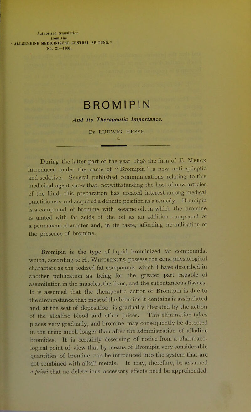 Authorised translation (rom tiie ALLGEMEINE MEDICINISCHE CENTRAL ZEITUNG. (No. 21-1900). BROMIPIN And its Therapeutic Importance. By LUDWIG HESSE. c During the latter part of the year i8g8 the firm of E. Merck introduced under the name of  Bromipin  a new anti-epileptic and sedative. Several published communications relating to this medicinal agent show that, notwithstanding the host of new articles of the kind, this preparation has created interest among medical practitioners and acquired a definite position as a remedy. Bromipin is a compound of bromine with sesame oil, in which the bromine is united with fat acids of the oil as an addition compound of a permanent character and, in its taste, affording ner indication of the presence of bromine. Bromipin is the type of liquid brominized fat compounds, which, according to H, Winternitz, possess the same physiological characters as the iodized fat compounds which I have described in another publication as being for the greater part capable of assimilation in the muscles, the liver, and the subcutaneous tissues. It is assumed that the therapeutic action of Bromipin is due to the circumstance that most of the bromine it contains is assimilated and, at the seat of deposition, is gradually liberated by the action of the alkaline blood and other juices. This elimination takes places very gradually, and bromine may consequently be detected in the urine much longer than after the administration of alkaline bromides. It is certainly deserving of notice from a pharmaco- logical point of view that by means of Bromipin very considerable quantities of bromine can be introduced into the system that are not combined with alkali metals. It may, therefore, be assumed a pylori that no deleterious accessory effects need be apprehended,