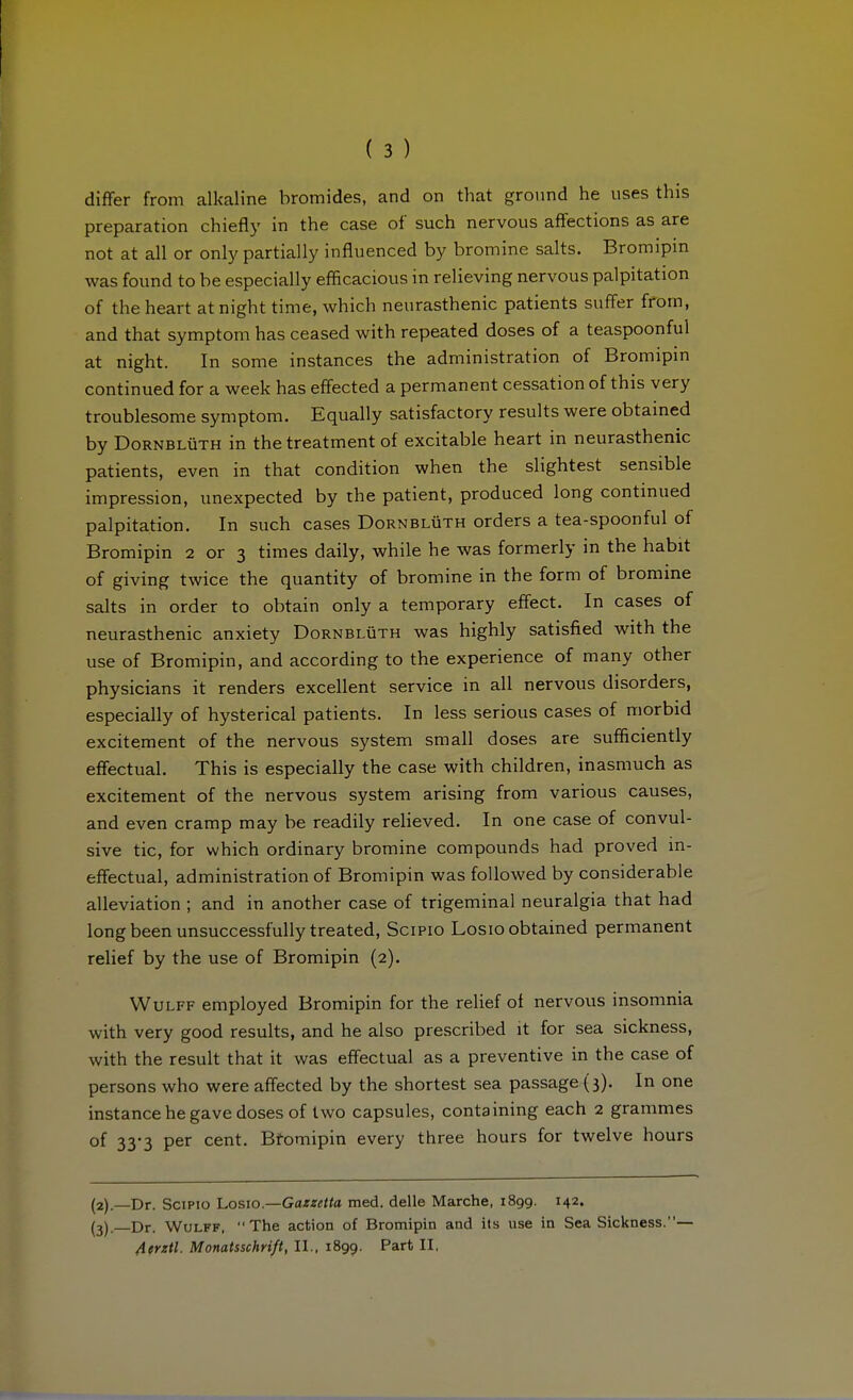 diflfer from alkaline bromides, and on that ground he uses this preparation chiefly in the case of such nervous affections as are not at all or only partially influenced by bromine salts. Bromipin was found to be especially efficacious in relieving nervous palpitation of the heart at night time, which neurasthenic patients suffer from, and that symptom has ceased with repeated doses of a teaspoonful at night. In some instances the administration of Bromipin continued for a week has effected a permanent cessation of this very troublesome symptom. Equally satisfactory results were obtained by DoRNBLÜTH in the treatment of excitable heart in neurasthenic patients, even in that condition when the slightest sensible impression, unexpected by the patient, produced long continued palpitation. In such cases Dornblüth orders a tea-spoonful of Bromipin 2 or 3 times daily, while he was formerly in the habit of giving twice the quantity of bromine in the form of bromine salts in order to obtain only a temporary effect. In cases of neurasthenic anxiety Dornblüth was highly satisfied with the use of Bromipin, and according to the experience of many other physicians it renders excellent service in all nervous disorders, especially of hysterical patients. In less serious cases of morbid excitement of the nervous system small doses are sufficiently effectual. This is especially the case with children, inasmuch as excitement of the nervous system arising from various causes, and even cramp may be readily relieved. In one case of convul- sive tic, for which ordinary bromine compounds had proved in- effectual, administration of Bromipin was followed by considerable alleviation ; and in another case of trigeminal neuralgia that had long been unsuccessfully treated, SciPio Losio obtained permanent relief by the use of Bromipin (2). Wulff employed Bromipin for the relief of nervous insomnia with very good results, and he also prescribed it for sea sickness, with the result that it was effectual as a preventive in the case of persons who were affected by the shortest sea passage (3). In one instance he gave doses of two capsules, containing each 2 grammes of 33-3 per cent. Btomipin every three hours for twelve hours (2) .—Dr. SciPio I.0S10.—Gazzetta med. delle Marche, 1899. 142. (3) . Dr. Wulff, The action of Bromipin and its use in Sea Sickness.— Aerztl. Monatsschrift, 11.. 1899. Part II.