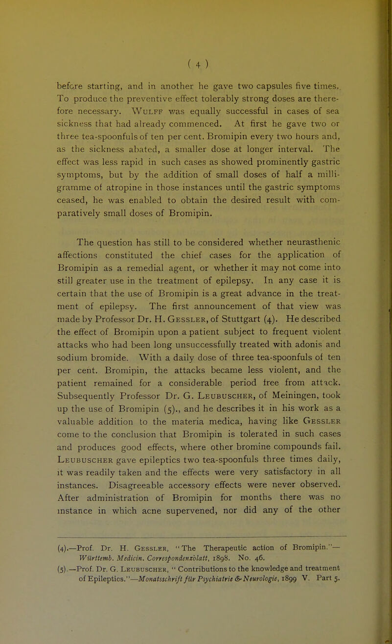 befQre starting, and in another he gave two capsules five times.. To produce the preventive effect tolerably strong doses are there- fore necessarj'. Wulff was equally successful in cases of sea sickness that had already commenced. At first he gave two or three tea-spoonfuls of ten per cent. Bromipin every two hours and, as the sickness abated, a smaller dose at longer interval. The effect was less rapid in such cases as showed prominently gastric symptoms, but by the addition of small doses of half a milli- gramme of atropine in those instances until the gastric symptoms ceased, he was enabled to obtain the desired result with com- paratively small doses of Bromipin. The question has still to be considered whether neurasthenic affections constituted the chief cases for the application of Bromipin as a remedial agent, or whether it may not come into still greater use in the treatment of epilepsy. In any case it is certain that the use of Bromipin is a great advance in the treat- ment of epilepsy. The first announcement of that view was made by Professor Dr. H. Gessler, of Stuttgart (4). He described the effect of Bromipin upon a patient subject to frequent violent attacks who had been long unsuccessfully treated with adonis and sodium bromide. With a daily dose of three tea-spoonfuls of ten per cent. Bromipin, the attacks became less violent, and the patient remained for a considerable period free from attack. Subsequently Professor Dr. G. Leubuscher, of Meiningen, took up the use of Bromipin (5)., and he describes it in his work as a valuable addition to the materia medica, having like Gessler come to the conclusion that Bromipin is tolerated in such cases and produces good effects, where other bromine compounds fail. Leubuscher gave epileptics two tea-spoonfuls three times daily, it was readily taken and the effects were very satisfactory in all instances. Disagreeable accessory effects were never observed. After administration of Bromipin for months there was no mstance in which acne supervened, nor did any of the other (4) .—Prof. Dr. H. Gessler, The Therapeutic action of Bromipin.— Wilrttmb. Medicin. Correspondevxblatt, 1898. No. 46. (5) .—Prof. Dr. G. Leubuscher,  Contributions to the knowledge and treatment of Epileptics.—Monatsschrift für Psychiatrie &■ Neurologie, 1899 V. Part 5.