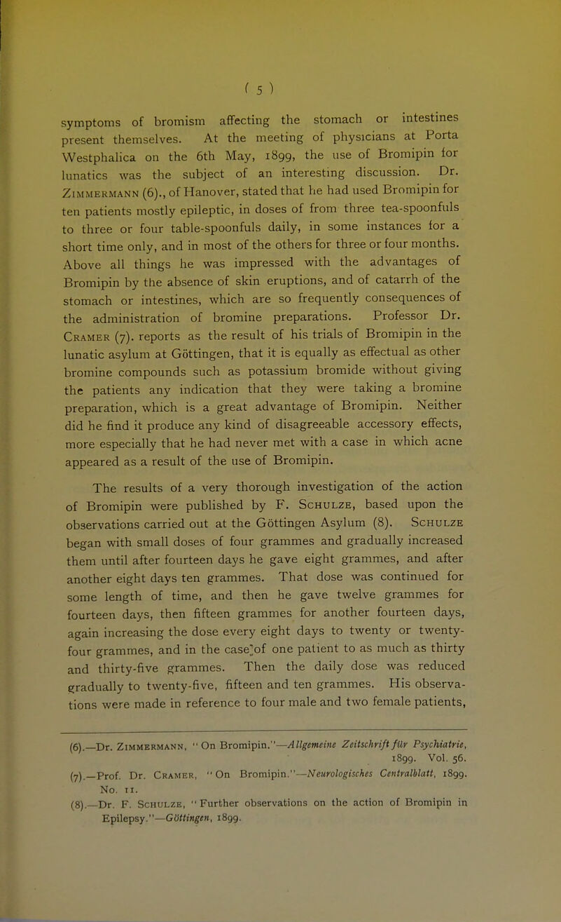 symptoms of bromism affecting the stomach or intestines present themselves. At the meeting of physicians at Porta Westphahca on the 6th May, 1899, the use of Bromipin for lunatics was the subject of an interestmg discussion. Dr. Zimmermann (6)., of Hanover, stated that he had used Bromipin for ten patients mostly epileptic, in doses of from three tea-spoonfuls to three or four table-spoonfuls daily, in some instances for a short time only, and in most of the others for three or four months. Above all things he was impressed with the advantages of Bromipin by the absence of skin eruptions, and of catarrh of the stomach or intestines, which are so frequently consequences of the administration of bromine preparations. Professor Dr. Cramer (7). reports as the result of his trials of Bromipin in the lunatic asylum at Göttingen, that it is equally as effectual as other bromine compounds such as potassium bromide without giving the patients any indication that they were taking a bromine preparation, which is a great advantage of Bromipin. Neither did he find it produce any kind of disagreeable accessory effects, more especially that he had never met with a case in which acne appeared as a result of the use of Bromipin. The results of a very thorough investigation of the action of Bromipin were pubUshed by F. Schulze, based upon the observations carried out at the Göttingen Asylum (8). Schulze began with small doses of four grammes and gradually increased them until after fourteen days he gave eight grammes, and after another eight days ten grammes. That dose was continued for some length of time, and then he gave twelve grammes for fourteen days, then fifteen grammes for another fourteen days, again increasing the dose every eight days to twenty or twenty- four grammes, and in the case^of one patient to as much as thirty and thirty-five grammes. Then the daily dose was reduced gradually to twenty-five, fifteen and ten grammes. His observa- tions were made in reference to four male and two female patients, (6) .—Dr. Zimmermann,  On Bromipin.—Allgemeine Zeitschrift für Psychiatrie, 1899. Vol. 56. (7) —Prof. Dr. Cramer, On Bromipin.—Neurologisches Centralblatt, 1899. No. II. (8) .—Dr. F. Schulze, Further observations on the action of Bromipin in Epilepsy.—Göttingen, 1899.