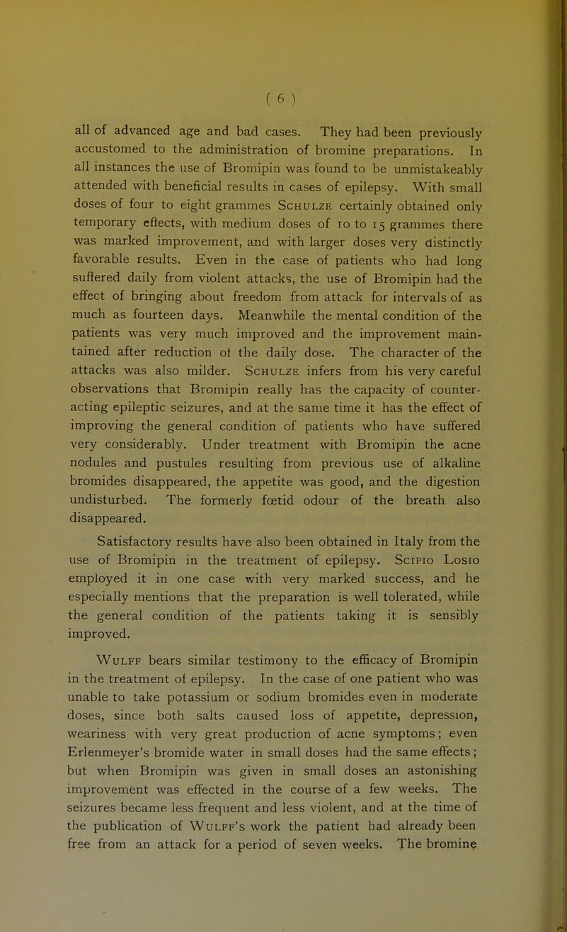 all of advanced age and bad cases. They had been previously accustomed to the administration of bromine preparations. In all instances the use of Bromipin was found to be unmistakeably attended with beneficial results in cases of epilepsy. With small doses of four to eight grammes Schulze certainly obtained only temporary eftects, with medium doses of lo to 15 grammes there was marked improvement, and with larger doses very distinctly favorable results. Even in the case of patients who had long suffered daily from violent attacks, the use of Bromipin had the effect of bringing about freedom from attack for intervals of as much as fourteen days. Meanwhile the mental condition of the patients was very much improved and the improvement main- tained after reduction ol the daily dose. The character of the attacks was also milder. Schulze infers from his very careful observations that Bromipin really has the capacity of counter- acting epileptic seizures, and at the same time it has the effect of improving the general condition of patients who have suffered very considerably. Under treatment with Bromipin the acne nodules and pustules resulting from previous use of alkaline bromides disappeared, the appetite was good, and the digestion undisturbed. The formerly foetid odour of the breath also disappeared. Satisfactory results have also been obtained in Italy from the use of Bromipin in the treatment of epilepsy. Scipio Losio employed it in one case with very marked success, and he especially mentions that the preparation is well tolerated, while the general condition of the patients taking it is sensibly improved. Wulff bears similar testimony to the efficacy of Bromipin in the treatment of epilepsy. In the case of one patient who was unable to take potassium or sodium bromides even in moderate doses, since both salts caused loss of appetite, depression, weariness with very great production of acne symptoms; even Erlenmeyer's bromide water in small doses had the same effects; but when Bromipin was given in small doses an astonishing improvement was effected in the course of a few weeks. The seizures became less frequent and less violent, and at the time of the publication of Wulff's work the patient had already been free from an attack for a period of seven weeks. The bromine