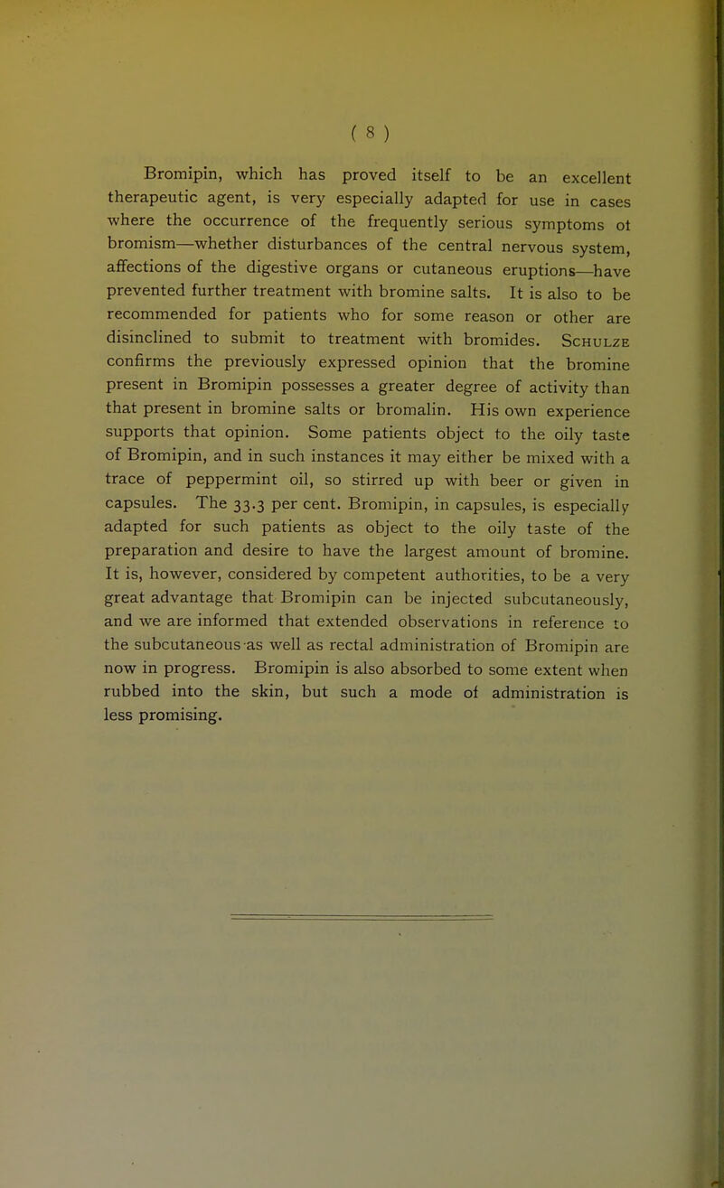 Bromipin, which has proved itself to be an excellent therapeutic agent, is very especially adapted for use in cases where the occurrence of the frequently serious symptoms ot bromism—whether disturbances of the central nervous system, affections of the digestive organs or cutaneous eruptions—have prevented further treatment with bromine salts. It is also to be recommended for patients who for some reason or other are disinclined to submit to treatment with bromides. Schulze confirms the previously expressed opinion that the bromine present in Bromipin possesses a greater degree of activity than that present in bromine salts or bromalin. His own experience supports that opinion. Some patients object to the oily taste of Bromipin, and in such instances it may either be mixed with a trace of peppermint oil, so stirred up with beer or given in capsules. The 33.3 per cent. Bromipin, in capsules, is especially adapted for such patients as object to the oily taste of the preparation and desire to have the largest amount of bromine. It is, however, considered by competent authorities, to be a very great advantage that Bromipin can be injected subcutaneously, and we are informed that extended observations in reference to the subcutaneous as well as rectal administration of Bromipin are now in progress. Bromipin is also absorbed to some extent when rubbed into the skin, but such a mode of administration is less promising.