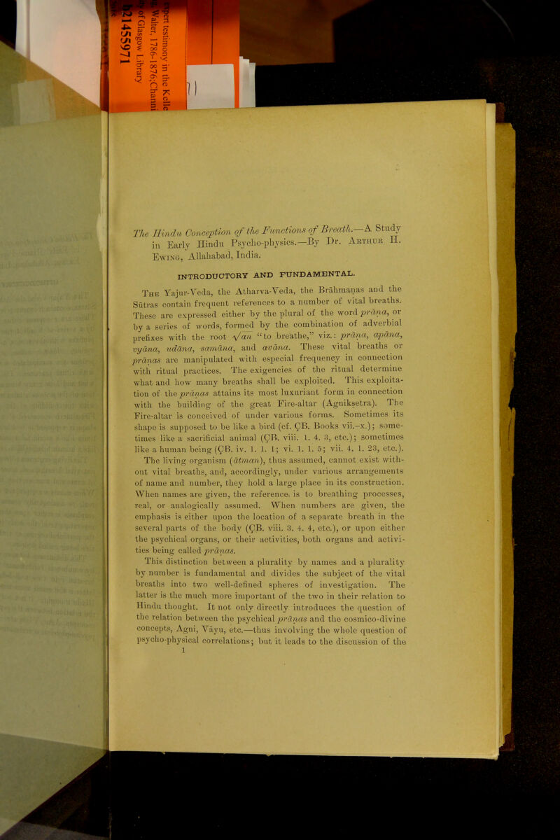 The Hindu Conception of the Functions of Breath.—K Study in Early Hindu Psyclio-physics.-By Dr. Arthur H. Eaving, Allahabad, India. INTRODUCTORY AND FUNDAMENTAL. The Yajur-Veda, the Atharva-Veda, the Brahraanas and the Sxitras contain frequent references to a number of vital breaths. These are expressed either by the plural of the word lorana, or by a series of words, formed by the combination of adverbial prefixes with the root ^/aH to breathe, viz.: prana, apana, vyana, ttddna, samdna, and avdna. These vital breaths or pranas are manipulated with especial frequency in connection with ritual practices. The exigencies of the ritual determine what and how many breaths shall be exploited. This exploita- tion of the pranas attains its most luxuriant form in connection with the building of the great Fire-altar (Agniksetra). The Fire-altar is conceived of under various forms. Sometimes its shape is supposed to be like a bird (cf. ^B. Books vii.-x.); some- times like a sacrificial animal (^B. viii. 1. 4. 3, etc.); sometimes like a human being (^B. iv. 1. 1. 1; vi. 1. 1. 5; vii. 4. 1. 23, etc.). The living organism [dtman), thus assumed, cannot exist with- out vital breaths, and, accordingly, under various arrangements of name and number, they hold a large place in its construction. When names are given, the reference, is to breathing processes, real, or analogically assumed. When numbers are given, the emphasis is either upon the location of a separate breath in the several parts of the body (^B. viii. 3. 4. 4, etc.), or upon either the psychical organs, or their activities, both organs and activi- ties being called pranas. This distinction between a plurality by names and a plurality by number is fundamental and divides the subject of the vital breaths into two well-defined spheres of investigation. The latter is the much more important of the two in their relation to Hindu thought. It not only directly introduces the question of the relation between the psychical j^^'dnas and the cosmico-divine concepts, Agni, Vayu, etc.—thus involving the whole question of psycho-physical correlations; but it leads to the discussion of the