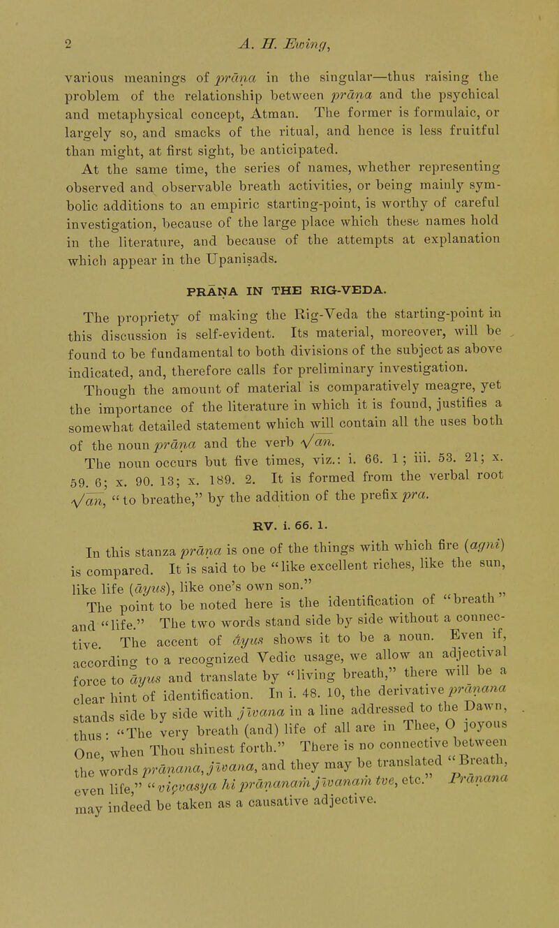 various meanings of 2}'>'dna in the singular—thus raising the problem of the relationship between jyrana and the psychical and metaphysical concept, Atman. The former is formulaic, or largely so, and smacks of the ritual, and hence is less fruitful than might, at first sight, be anticipated. At the same time, the series of names, whether representing observed and observable breath activities, or being mainly sym- bolic additions to an empiric starting-point, is worthy of careful investigation, because of the large place which these names hold in the literature, and because of the attempts at explanation which appear in the Upanisads, PRANA IN THE RIG-VEDA. The propriety of making the Rig-Veda the starting-point in this discussion is self-evident. Its material, moreover, will be , found to be fundamental to both divisions of the subject as above indicated, and, therefore calls for preliminary investigation. Though the amount of material is comparatively meagre, yet the importance of the literature in which it is found, justifies a somewhat detailed statement which will contain all the uses both of the woxm 2ordna and the verb 's/an. The noun occurs but five times, viz.: i. 66. 1; in. 53. 21; x. 59. 6; X. 90. 13; x. 189. 2. It is formed from the verbal root ^an,  to breathe, by the addition of the prefix pra. RV. i. 66. 1. In this stanza prana is one of the things with which fire {agni) is compared. It is said to be like excellent riches, like the sun, like life (ayws), like one's own son. _ The point to be noted here is the identification of breath and life. The two words stand side by side without a connec- tive The accent of dyus shows it to be a noun. Even if, according to a recognized Vedic usage, we allow an adjectival force to ayus and translate by living breath, there will be a clear hint of identification. In i. 48. 10, the derivative ^.mnan« stands side by side with jwana in a line addressed to the Dawn, th^ The very breath (and) life of all are in Thee, O joyous One when Thou shinest forth. There is no connective between the ^ords pvananaJivana, and they may be translated Breath, even life, ''vi^vasya hiprdnanam jwanam tve, etc. rranana may indeed be taken as a causative adjective.