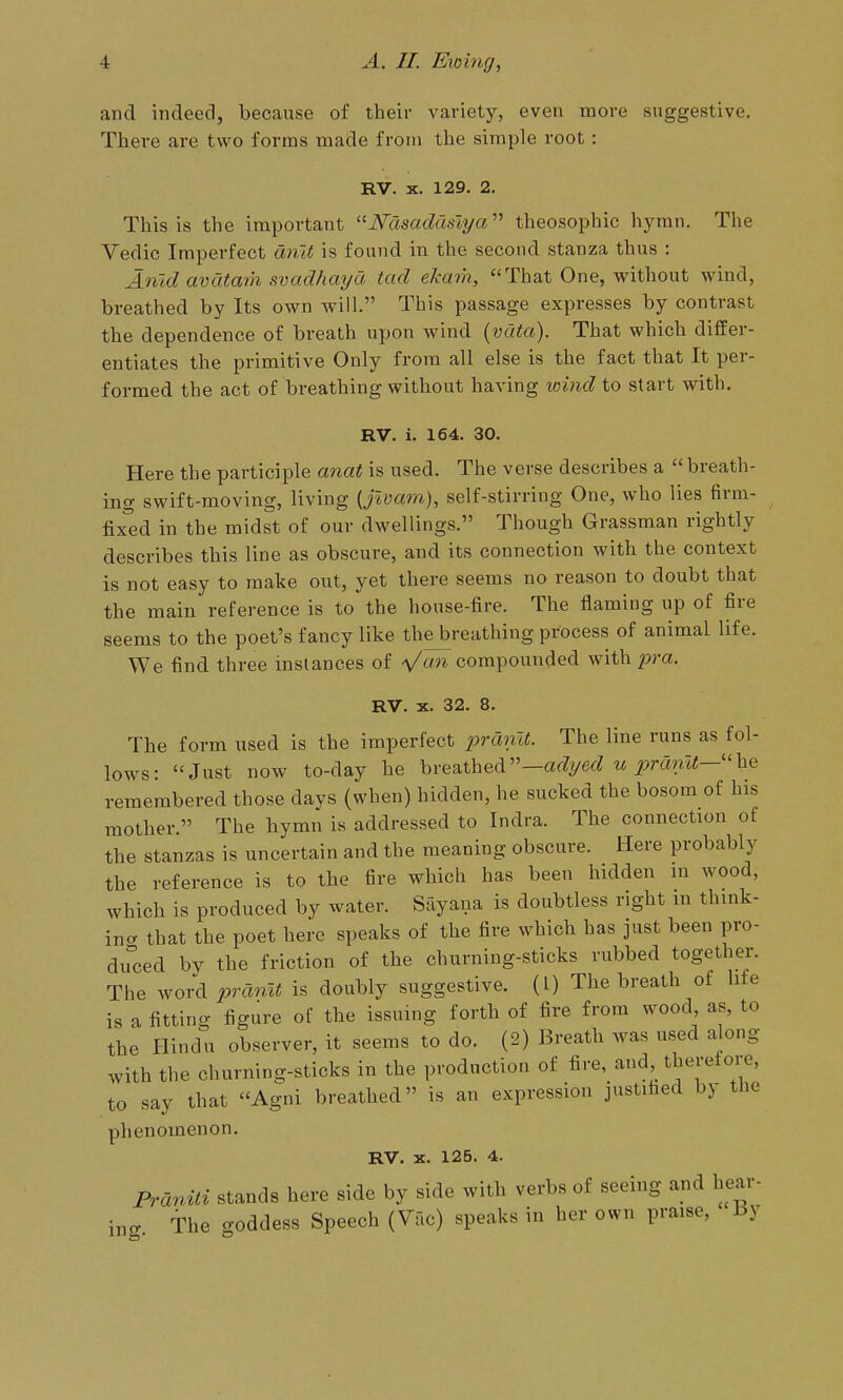 and indeed, because of their variety, even more suggestive. There are two forms made from the simple root: RV. X. 129. 2. This is the important ■Nasadamja'''' theosophic hymn. The Vedic Imperfect ariit is found in the second stanza thus : Amd avataih svadhaya tad ekarh, That One, without wind, breathed by Its own will. This passage expresses by contrast the dependence of breath upon wind (vata). That which differ- entiates the primitive Only from all else is the fact that It per- formed the act of breathing without having wind to start with. RV. i. 164. 30. Here the participle anat is used. The verse describes a  breath- ing swift-moving, living {jwam), self-stirring One, who lies firm- fixed in the midst of our dwellings. Though Grassman rightly describes this line as obscure, and its connection with the context is not easy to make out, yet there seems no reason to doubt that the main reference is to the house-fire. The flaming up of fire seems to the poet's fancy like thejjreathing process of animal life. We find three instances of »^ compounded with pm. RV. X. 32. 8. The form used is the imperfect 2>rdnU. The line runs as fol- lows: Just now to-day he breathed—af^yef? « i^mmf—he remembered those days (when) hidden, he sucked the bosom of his mother. The hymn is addressed to Indra. The connection of the stanzas is uncertain and the meaning obscure. Here probably the reference is to the fire which has been hidden in wood, which is produced by water. Sayana is doubtless right in think- ina that the poet here speaks of the fire which has just been pro- du°ced by the friction of the churning-sticks rubbed together. The word pranlt is doubly suggestive. (I) The breath of life is a fitting figure of the issuing forth of fire from wood, as, to the Hindu observer, it seems to do. (2) Breath was used along with the churning-sticks in the production of fire, and, therefore, to say that Agni breathed is an expression justified by the phenomenon. RV. X. 125. 4. Franiti stands here side by side with verbs of seeing and hear- ing. The goddess Speech (Vac) speaks in her own praise, J3y