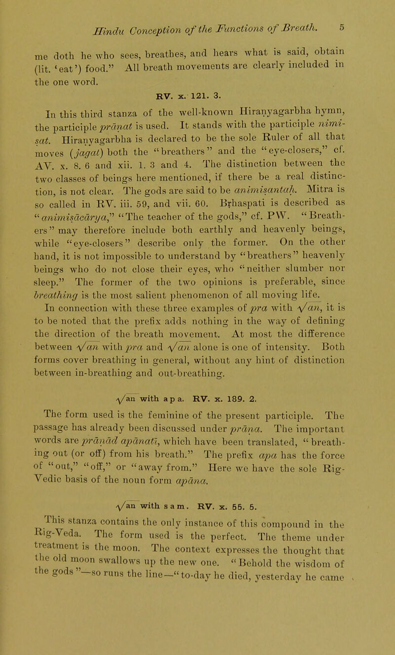 me doth he who sees, breathes, and hears what is said, obtain (lit. *eat') food. All breath movements are clearly included in the one word. RV. X. 121, 3. In this third stanza of the well-known Hiranyagarbha hymn, the participle pranat is used. It stands with the participle nimi- sat. Hiranyagarbha is declared to be the sole Ruler of all that moves (jagat) both the breathers and the eye-closers, cf. AV, X. 8. 6 and xii. 1. 3 and 4. The distinction between the two classes of beings here mentioned, if there be a real distinc- tion, is not clear. The gods are said to be animisantah. Mitra is so called in RV. iii. 59, and vii. 60. Brhaspati is described as animisacdrya,' The teacher of the gods, cf. PVV. Breath- ers  may therefore include both earthly and heavenly beings, while eye-closers describe only the former. On the other hand, it is not impossible to understand by breathers heavenly beings who do not close their eyes, who neither slumber nor sleep. The former of the two opinions is preferable, since breathing is the most salient phenomenon of all moving life. In connection with these three examples of pra with Vati, it is to be noted that the prefix adds nothing in the way of defining the direction of the breath movement. At most the difference between an whh pra and ■\/an alone is one of intensity. Both forms cover breathing in general, withoiit any hint of distinction between in-breathina: and out-breathinff. /^/an with a pa. RV. x. 189. 2. The form used is the feminine of the present participle. The passage has already been discussed under prdna. The important words are pranad apanatl, which have been translated,  breath- ing out (or off) from his breath. The prefix ajm has the force of out, off, or away from. Here we have the sole Rig- Vedic basis of the noun form apdna. -^/an with sam. RV. x. 55. 5. This stanza contains the only instance of this compound in the Rig-Veda. The form used is the perfect. The theme under treatment is the moon. The context expresses the thought that the old moon swallows up the new one.  Behold the wisdom of the gods -so runs the line- to-day he died, yesterday he came
