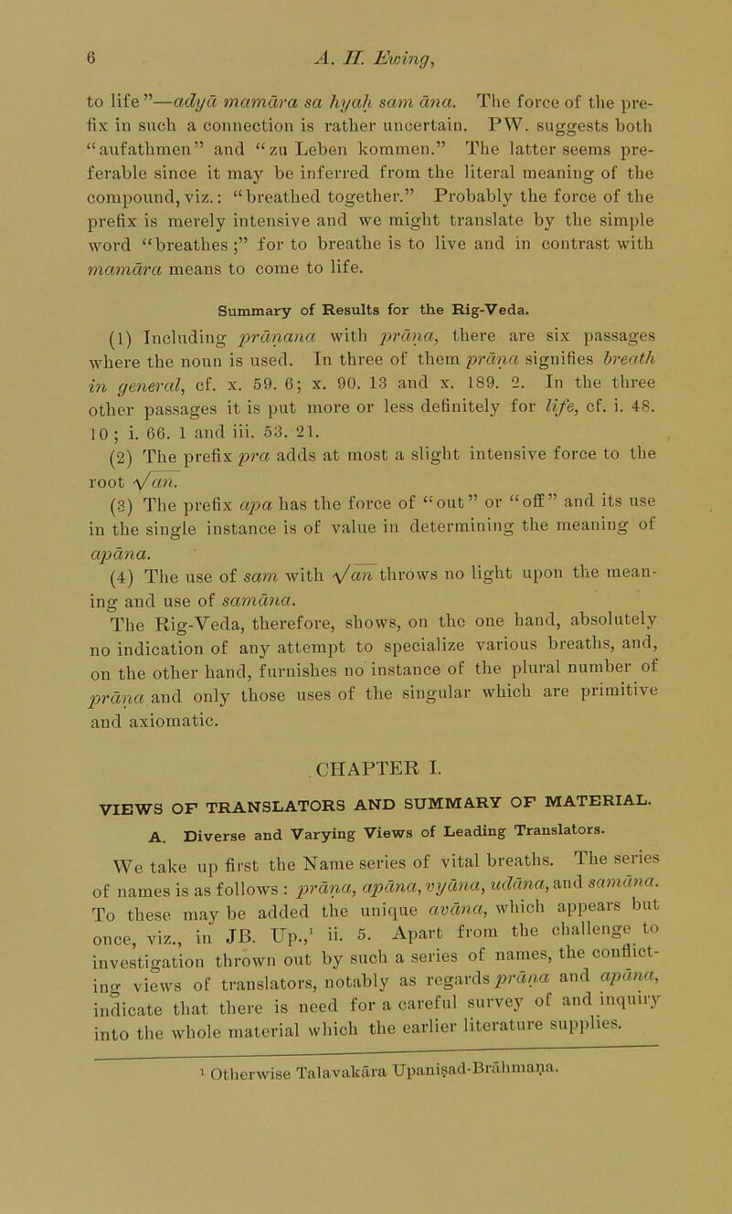 to life —adya mamdra sa hyah sam ana. The force of the pre- fix in such a connection is rather uncertain. PW. suggests both aiifathraen and zuLeben kommen. The latter seems pre- ferable since it may be inferred from the literal meaning of the compound, viz.: breathed together. Probably the force of the prefix is merely intensive and we might translate by the simple word breathes ; for to breathe is to live and in contrast with mamdra means to come to life. Summary of Results for the Rig-Veda. (1) Including prdnana with prdna, there are six passages where the noun is used. In three of them prdna signifies breath in general, cf. x. 59. 6; x. 90. 13 and x. 189. 2. In the three other passages it is put more or less definitely for life, cf. i. 48. 10 ; i. 66. 1 and iii. 53. 21. (2) The prefix pra adds at most a slight intensive force to the root Vd''^- (3) The prefix apa has the force of out or off and its use in the single instance is of value in determining the meaning of apdna. (4) The use of sam with '\/an throws no light upon the mean- ing and use of samdna. The Rig-Veda, therefore, shows, on the one hand, absolutely no indication of any attempt to specialize various breaths, and, on the other hand, furnishes no instance of the plural number of prdna 2.w^ only those uses of the singular which are primitive and axiomatic. CHAPTER I. VIEWS OF TRANSLATORS AND SUMMARY OF MATERIAL. A. Diverse and Varying Views of Leading Translators. We take up first the Name series of vital breaths. The series of names is as follows : prdna, apdna, vydna, uddna, and samdiia. To these may be added the unique avdna, which appears but once, viz., in JB. Up.,^ ii. 5. Apart from the challenge to investigation thrown out by such a series of names, the conflict- ing views of translators, notably as regards i?m/ia and apana, indicate that there is need for a careful survey of and inquiry into the whole material which the earlier literature supplies. 1 Otherwise Talavakara Upanisad-Brahmana.