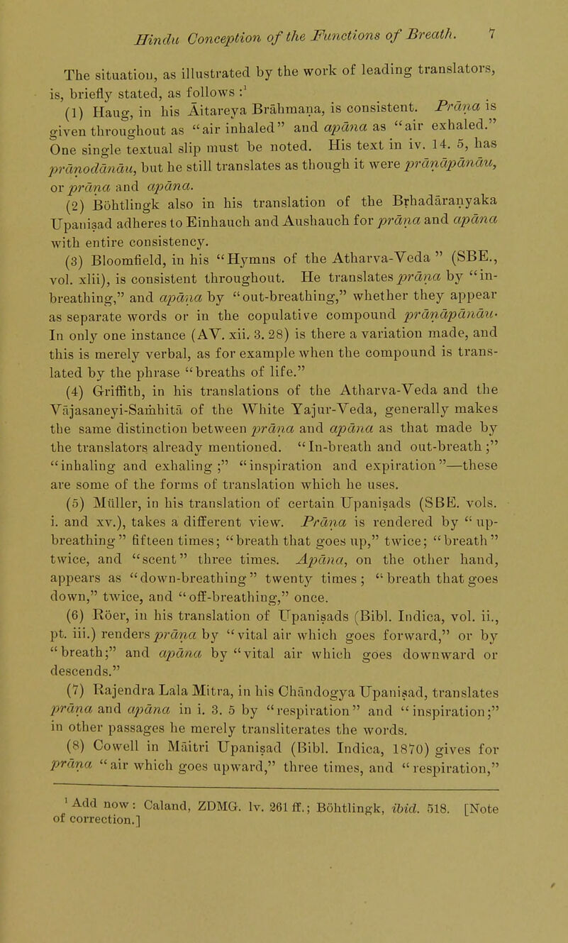 The situatiou, as illustrated by the work of leading translators, is, briefly stated, as follows (1) Haug, in his Aitareya Brahmana, is consistent. Prctnais. given throughout as air inhaled and a^awa as air exhaled. One single textual slip must be noted. His text in iv. 14. 5, has pranodcinau, but he still translates as though it were pranapanau, ovprdna and apana. (2) Bohtlingk also in his translation of the Brhadaranyaka TJpanisad adheres to Einhauch and Aushauch iox prana and apana with entire consistency. (3) Bloomfield, in his Hymns of the Atharva-Veda  (SBE., vol. xlii), is consistent throughout. He translates^:»m?za by in- breathing, and apana by out-breathing, whether they appear as separate words or in the copulative compound pranapanaxL- In only one instance (AY. xii. 3. 28) is there a variation made, and this is merely verbal, as for example when the compound is trans- lated by the phrase breaths of life. (4) Griflith, in his translations of the Atharva-Veda and the Vajasaneyi-Samhita of the White Yajur-Veda, generally makes the same distinction between prana and apana as that made by the translators already mentioned. In-breath and out-breath; inhaling and exhaling; inspiration and expiration—these are some of the forms of translation which he uses. (5) Miiller, in his translation of certain Upanisads (SBE. vols, i. and xv.), takes a different view. Prdna is rendered by  up- breathing  fifteen times; breath that goes up, twice; breath twice, and scent three times. Apana, on the other hand, appears as down-breathing twenty times;  breath that goes down, twice, and  off-breathing, once. (6) Roer, in his translation of Upanisads (Bibl. Indica, vol. ii., pt. iii.) renders^?-cma by vital air which goes forward, or by breath; and apana by vital air which goes downward or descends. (7) Rajendra Lala Mitra, in his Chandogya Upaniaad, translates prima d^ndi ajmna in i. 3. 5 by respiration and inspiration; in other passages he merely transliterates the words. (8) Cowell in Mfiitri Upanisad (Bibl. Indica, 1870) gives for prana air which goes upward, three times, and respiration, 'Add now: Caland, ZDMG. Iv. 261 ff.; Bohtlingk, iUd. 518. [Note of correction,] /