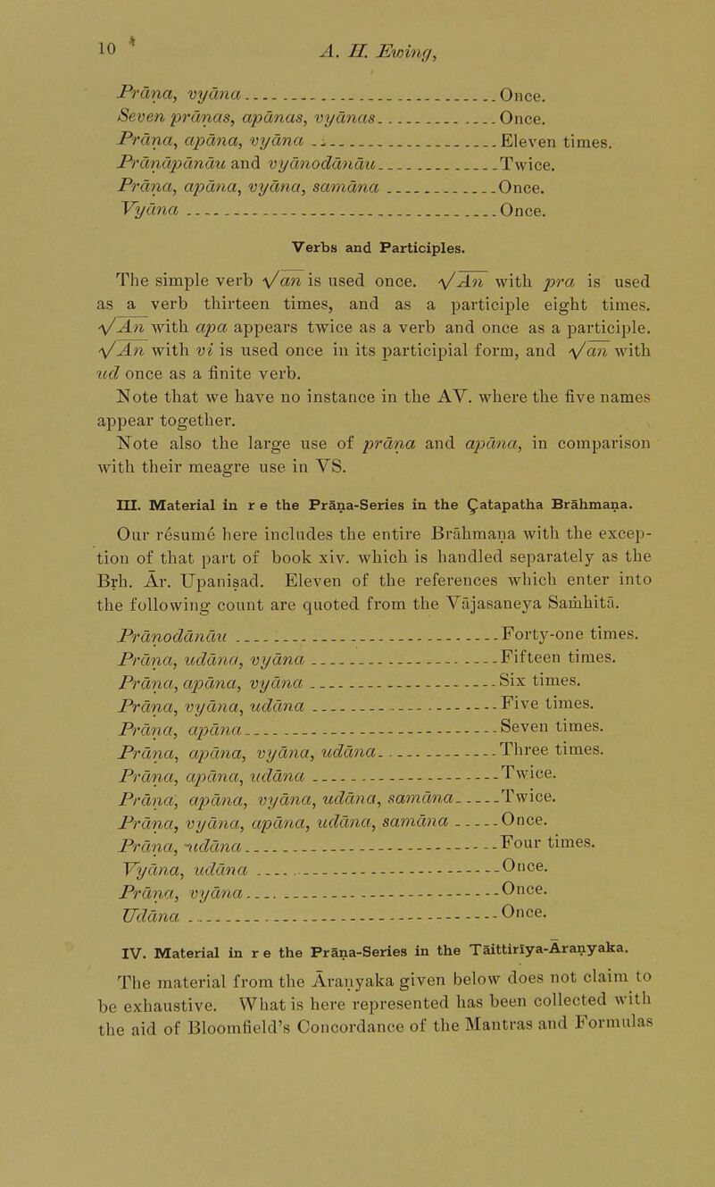 Prdna, vydna Once. Seven prdnas, apdnas, vydnas Once. Prdna, apdna, vydna Eleven times. Prdndpdndu and vydnoddndu Twice. Prdna, apdna, vydna, samdna Once. Vydna Once. Verbs and Participles. The simple verb Va** is used once. ^/An with pra is used as a verb thirteen times, and as a participle eight times. -s/An with apa appears twice as a verb and once as a participle. -y/An with vi is used once in its participial form, and '\/an with %id once as a finite verb. Note that we have no instance in the AV. where the five names appear together. Note also the lai'ge use of prdna and apdna, in comparison with their meagre use in VS. III. Material in r e the Prana-Series in the ^atapatha Brahmana. Our resume here includes the entire Brahmana with the excep- tion of that part of book xiv. which is handled separately as the Brh. Ar. Upanisad. Eleven of the references which enter into the following count are quoted from the Vrijasaneya Samhita. Prdnoddndu Forty-one times. Prdna, uddna, vydna Fifteen times. Prdna, apdna, vydna - Six times. Prdna, vydna, uddna Five times. Prdna, apdna Seven times. Prdna, apdna, vydna, uddna - Three times. Prdna, apdna, uddna Twice. Prdna, apdna, vydna, uddna, samdna Twice. Prdna, vydna, apdna, uddna, samdna Once. Prdna, •'uddna Four times. Vydna, uddna Once. Prdna, vydna Once. Uddna - Once. IV. Material in r e the Prana-Series in the Taittirlya-Aranyaka. The material from the Avanyaka given below does not claim to be exhaustive. What is here represented has been collected with the aid of Bloomfield's Concordance of the Mantras and Formulas