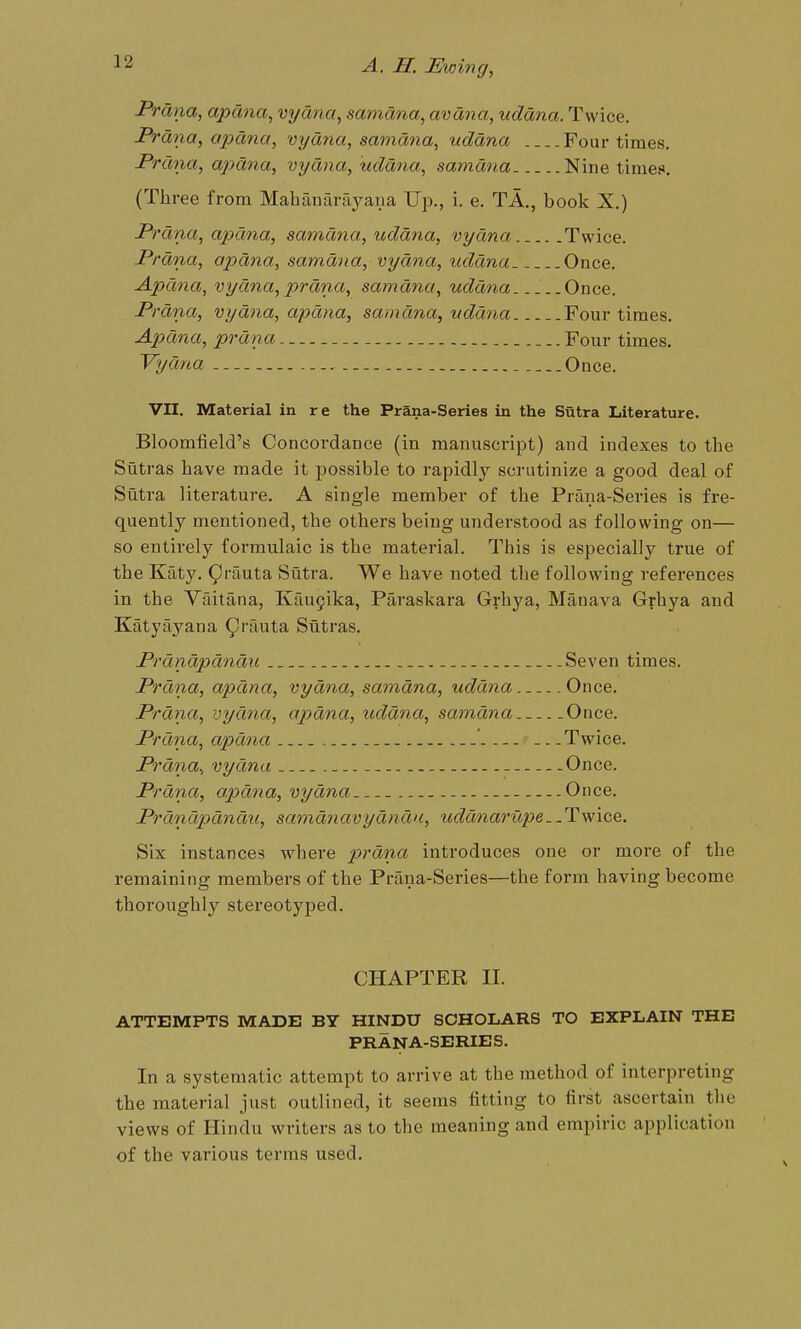 Prana, apdna, vyana^ samana, avdna, uddna. Twice. Frdna, apdna, vydna, samdtia, uddna Four times. Prdna, apdna, vydna, uddna, samdna Nine times. (TJiree from Mahanaraj^ana Up., i. e. TA., book X.) JPrdna, apdna, samdna, uddna, vydna Twice. Prdna, apdna, samdna, vydna, uddna Once. Apdna, vydna, prdna, samdyia, uddna ..Once. Prdna, vydna, apdna, samdna, uddna Four times. Apdna, prdna Four times. Vydna Once. VII. Material in re the Prana-Series in the Sutra Literature. Bloomfield's Concordance (in manuscript) and indexes to the Sutras have made it possible to rapidly scrutinize a good deal of Sutra literature. A single member of the Prana-Series is fre- quently mentioned, the others being understood as following on— so entirely formulaic is the material. This is especially true of the Katy. (^vamX,^ Sutra. We have noted the following references in the Vaitana, Kau5ika, Paraskara Grhya, Manava Grhya and Katy ay ana 9''fiuta Sutras. Prdndpdndu Seven times. Prdna, apdna, vydna, samdna, uddna Once. Prdna, vydna, apdna, uddna, samdna Once. Prdna, apdna - Twice. Prdna., vydna - Once. Prdna, apdna, vydna Once. Prdndpdndu, samdnavydndu, uddnat'icpe. .Twice. Six instances w^here p>rdna introduces one or more of the remaining members of the Prana-Series—the form having become thoroughly stereotyped. CHAPTER II. ATTEMPTS MADE BY HINDU SCHOLARS TO EXPLAIN THE PRANA-SERIES. In a systematic attempt to arrive at the method of interpreting the material just outlined, it seems fitting to first ascertain the views of Hindu writers as to the meaning and empiric application of the various terras used.