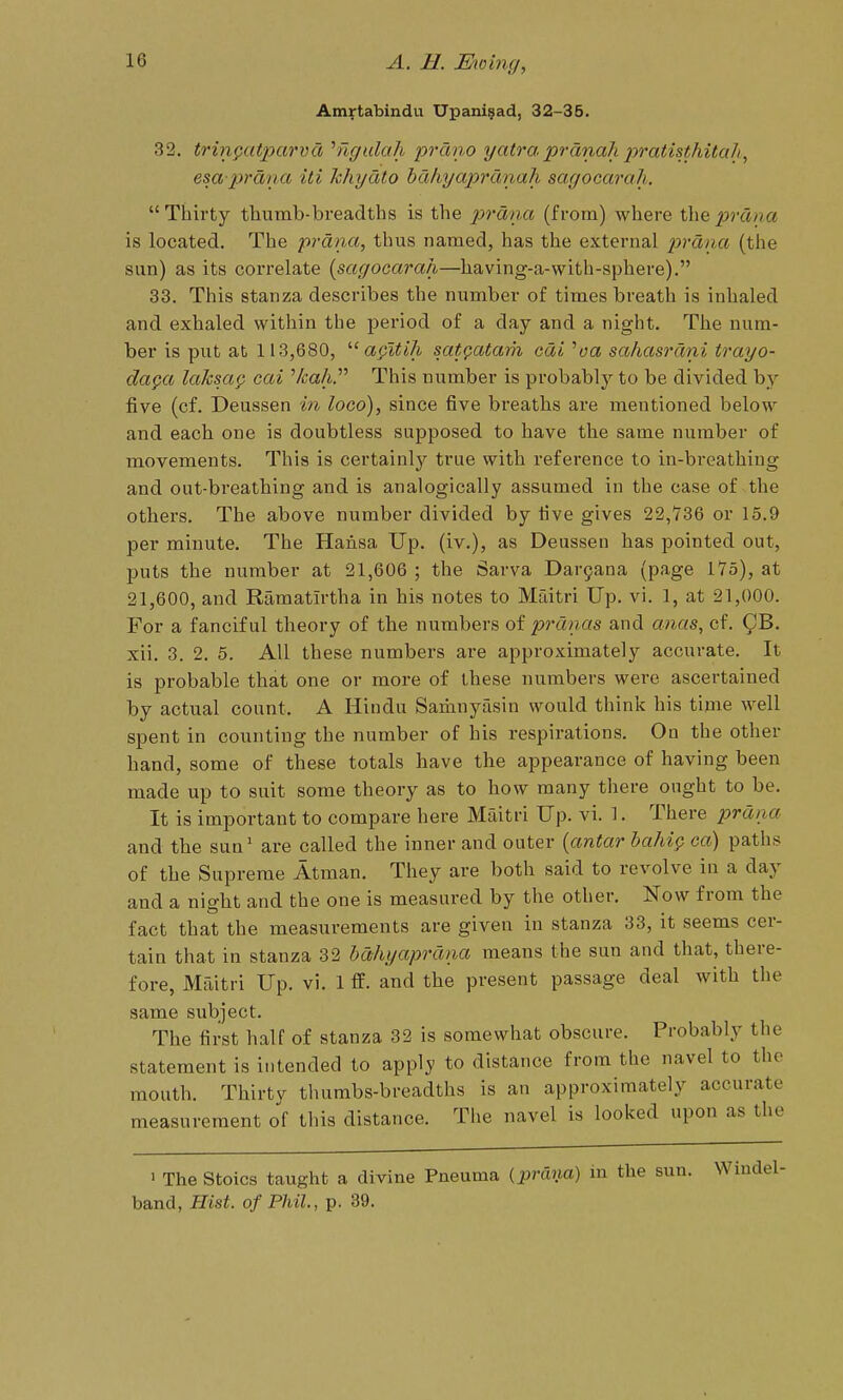 Amrtabindu Upanigad, 32-35. 32, trin§iat]yarvd ^ngalah prdno yatraprdnahpratisthitali, esa prdna iti hhydto hdhyaprdnah sagocarah.  Thirty thumb-breadths is the prdna (from) where the prdiya is located. The prdna, thus named, has the external 2^^'dna (the sun) as its correlate {sagocarah—having-a-with-sphere). 33. This stanza describes the number of times breath is inhaled and exhaled within the period of a day and a night. The num- ber is put at 113,680, agitlh satQatam cdi ^oa sahasrdni trayo- da^a laJcsa^ cai ''kahP This number is probably to be divided by five (cf. Deussen in loco), since five breaths are mentioned below and each one is doubtless supposed to have the same number of movements. This is certainly true with reference to in-breathing and out-breathing and is analogically assumed in the case of the others. The above number divided by five gives 22,736 or 15.9 per minute. The Hansa Up. (iv.), as Deussen has pointed out, puts the number at 21,606 ; the Sarva Dar9ana (page 175), at 21,600, and Ramatirtha in his notes to Maitri Up. vi. 1, at 21,000. For a fanciful theory of the numbers of prdnas and anas, cf. 9^. xii. 8. 2. 5. All these numbers are approximately accurate. It is probable that one or more of these numbers were ascertained by actual count. A Hindu Saiimyasin would think his time well spent in counting the number of his respirations. On the other hand, some of these totals have the appearance of having been made up to suit some theory as to how many there ought to be. It is important to compare here Maitri Up. vi. 1. There prdna and the sun' are called the inner and outer {antar haluQ ca) paths of the Supreme Atman. They are both said to revolve in a day and a night and the one is measured by the other. Now from the fact that the measurements are given in stanza 33, it seems cer- tain that in stanza 32 hdhyaprdna means the sun and that, there- fore, Maitri Up. vi. 1 ff. and the present passage deal with the same subject. The first half of stanza 32 is somewhat obscure. Probably the statement is intended to apply to distance from the navel to the mouth. Thirtv thumbs-breadths is an approximately accurate measurement Jf this distance. Tiie navel is looked upon as the > The Stoics taught a divine Pneuma (^prCxna) in the sun. Wiudel- band, Hist, of Phil., p. 39.