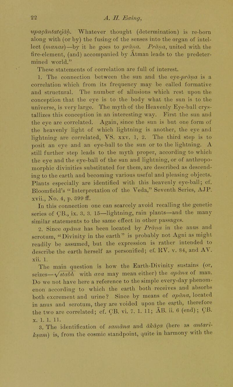 upagdntatejCih. Whatevei* thought (determination) is re-born along with (or by) the fusing of the senses into the organ of intel- lect (manas)—by it he goes to jt)r(;<;?,a. Prdna, united with the fire-element, (and) accompanied by Atman leads to the predeter- mined world. These statements of correlation are full of interest. 1. The connection between the sun and the cye-prana is a correlation which from its frequency may be called formative and structural. The number of allusions which rest upon the conception that the eye is to the body what the sun is to the universe, is very lai'ge. The myth of the Heavenly Eye-ball crys- tallizes this conception in an interesting way. First the sun and the eye are correlated. Again, since the sun is but one form of the heavenly light of which lightning is another, the eje and lightning are correlated, VS. xxv. 1, 2. The third step is to posit an eye and an eye-ball to the sun or to the lightning. A still further step leads to the myth proper, according to which the eye and the eye-ball of the sun and lightning, or of anthropo- morphic divinities substituted for them, are described as descend- ing to the earth and becoming various useful and pleasing objects. Plants especially are identified with this heavenly eye-ball; cf. Bloomfield's Interpretation of the Veda, Seventh Series, AJP. xvii., No. 4, p. 399 fP. In this connection one can scarcely avoid recalling the genetic series of ^B., ix. 3. 3. 15—lightning, rain plants—and the many similar statements to the same effect in other passages. 2. Since apana has been located by Prana in the anus and scrotum, Divinity in the earth is probably not Agni as might readily be assumed, but the expression is rather intended to describe the earth herself as personified; cf. liV. v. 84, and AV. xii. 1. The main question is how the Earth-Divinity sustains (or, seizes—VstaM with ava may mean either) the a2)dna of man. Do we not have here a reference to the simple every-day phenom- enon according to which the earth both receives and absorbs both excrement and urine? Since by means of apCma, located in anus and scrotum, they are voided upon the earth, therefore the two are correlated; cf. CB. vi. T. 1. 11; AB. ii. 6 (end); ^B. X. 1.1. 11. 3. The identification of samana and akag,a (here as antari- ksam) is, from the cosmic standpoint, quite in harmony with the