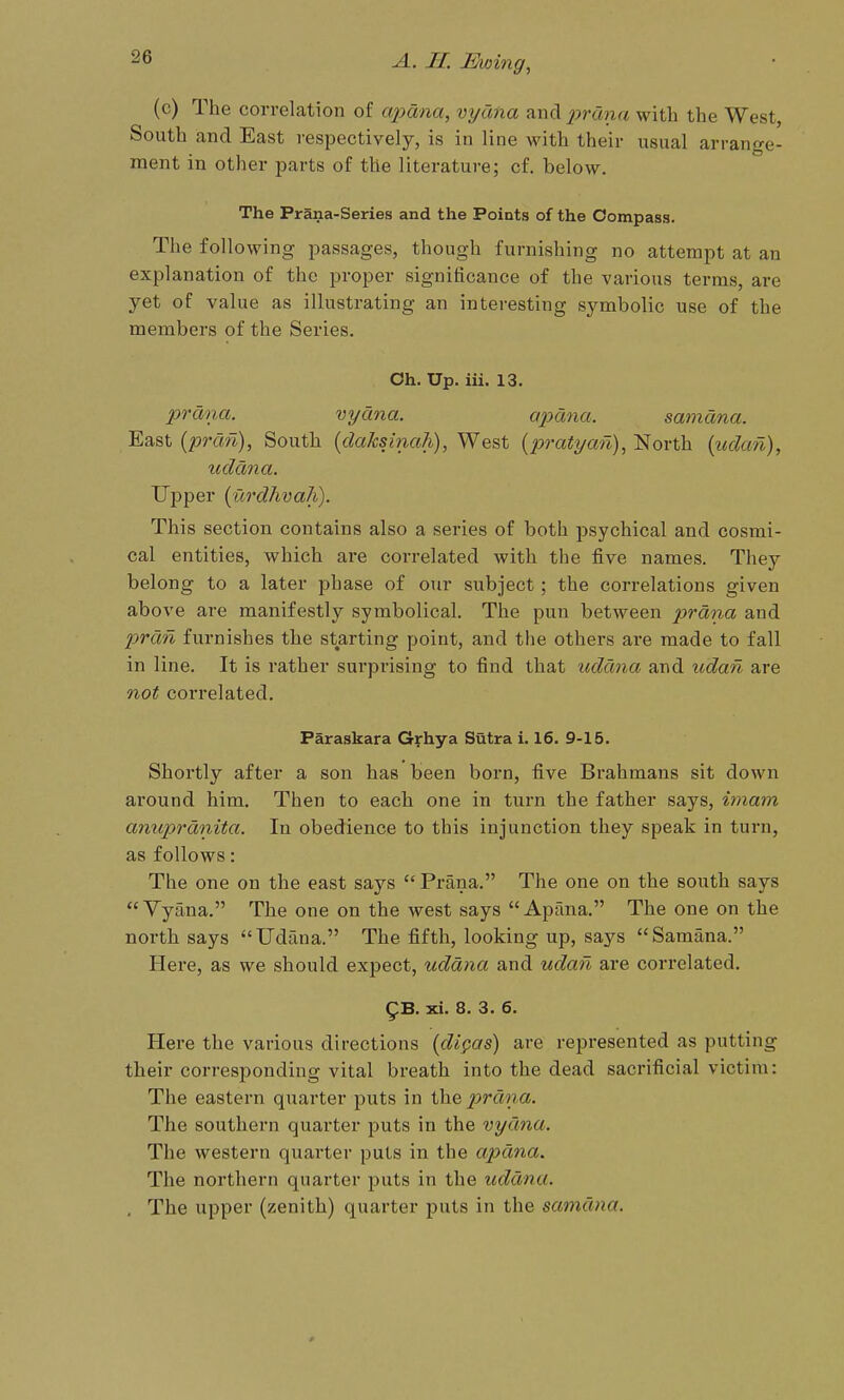 (c) The correlation of apana, vydna and %>rana with the West, South and East respectively, is in line with their usual arrange- ment in other parts of the literature; cf. below. The Prana-Series and the Points of the Compass. The following passages, though furnishing no attempt at an explanation of the proper significance of the various terms, are yet of value as illustrating an interesting symbolic use of the members of the Series. Ch. Up. iii. 13. prdna. vyana. apdna. samana. East (prcm), South (daksinah), West (pratyan), North (udcm), uddna. Upper {urdhvaJi). This section contains also a series of both psychical and cosmi- cal entities, which ai*e correlated with the five names. They belong to a later phase of our subject; the correlations given above are manifestly symbolical. The pun between prdna and prdn furnishes the starting point, and the others are made to fall in line. It is rather surprising to find that uddna and udan are not correlated, Paraskara Grhya Sutra i. 16. 9-15. Shortly after a son has been born, five Brahmans sit down around him. Then to each one in turn the father says, imam anuprdnita. In obedience to this injunction they speak in turn, as follows: The one on the east says  Prana. The one on the south says Vyana. The one on the west says Apana. The one on the north says Udana. The fifth, looking up, says Samana. Here, as we should expect, uddna and udan are correlated. gs. xi. 8. 3, 6. Here the various directions (di^as) are represented as putting their corresponding vital breath into the dead sacrificial victim: The eastern quarter puts in thej!?mna. The southern quarter puts in the vydna. The western quarter puts in the apdna. The northern quarter puts in the uddna. . The upper (zenith) quarter puts in the samana.