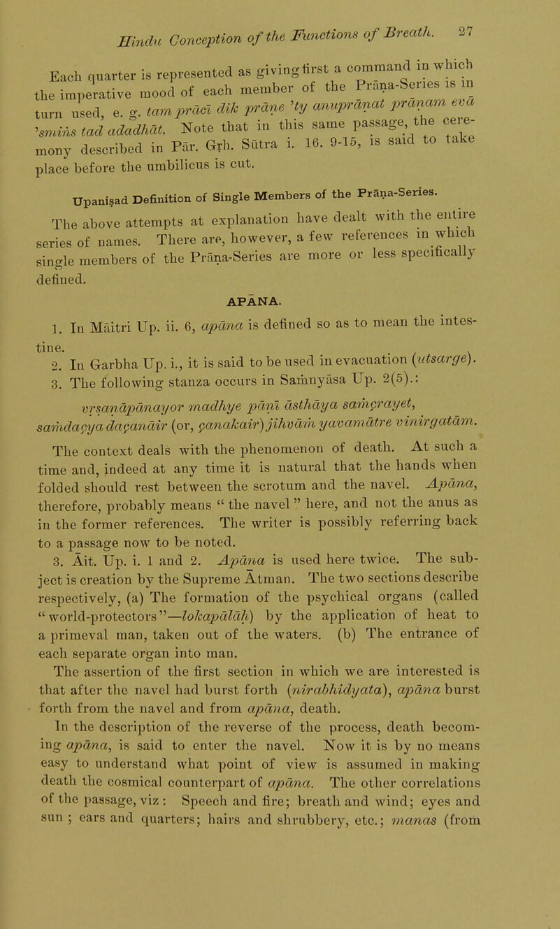 Each quarter is represented as giving tirst a command m which the imperative mood of each member of the P^a^a-bene xs in turn used, e. g. tampra<^ cUk prane Hy anu,^anat prav^~ ^smins tad adadhat. Note that in this same passage the ceie- mony described in Par. Grh. Sutra i. 16. 9-15, is said to take place before the umbilicus is cut. Upani§ad Definition of Single Members of the Prana-Series. The above attempts at explanation have dealt with the entii;e series of names. There are, however, a few references m which single members of the Prana-Series are more or less specifically defined. APANA. 1. In Mfiitri Up. ii. 6, apana is defined so as to mean the intes- tine. 2. In Garbha Up. i., it is said to be used in evacuation {ntsarge). 3. The following stanza occurs in Samnyasa Up. 2(5).: vrsanapanayor madhye pdni cisthaya samprayet, samdac^yada^anair (or, Qanakair)jihvam yavamatre vinirgatam. The context deals with the phenomenon of death. At such a time and, indeed at any time it is natural that the hands when folded should rest between the scrotum and the navel. Apana, therefore, probably means  the navel here, and not the anus as in the former references. The writer is possibly referring back to a passage now to be noted, 3. Ait. Up. i. 1 and 2. Apana is used here twice. The sub- ject is creation by the Supreme Atman. The two sections describe respectively, (a) The formation of the psychical organs (called world-protectors—lokajydlah) by the application of heat to a primeval man, taken out of the waters, (b) The entrance of each sepai'ate organ into man. The assertion of the first section in which we are interested is that after the navel had burst forth [nirabhidyata), apana burst forth from the navel and from apana, death. In the description of the reverse of the process, death becom- ing apana, is said to enter the navel. Now it is by no means easy to understand what point of view is assumed in making death the cosmical counterpart of apana. The other correlations of the passage, viz : Speech and fire; breath and wind; eyes and sun ; ears and quarters; hairs and shrubbery, etc.; manas (from