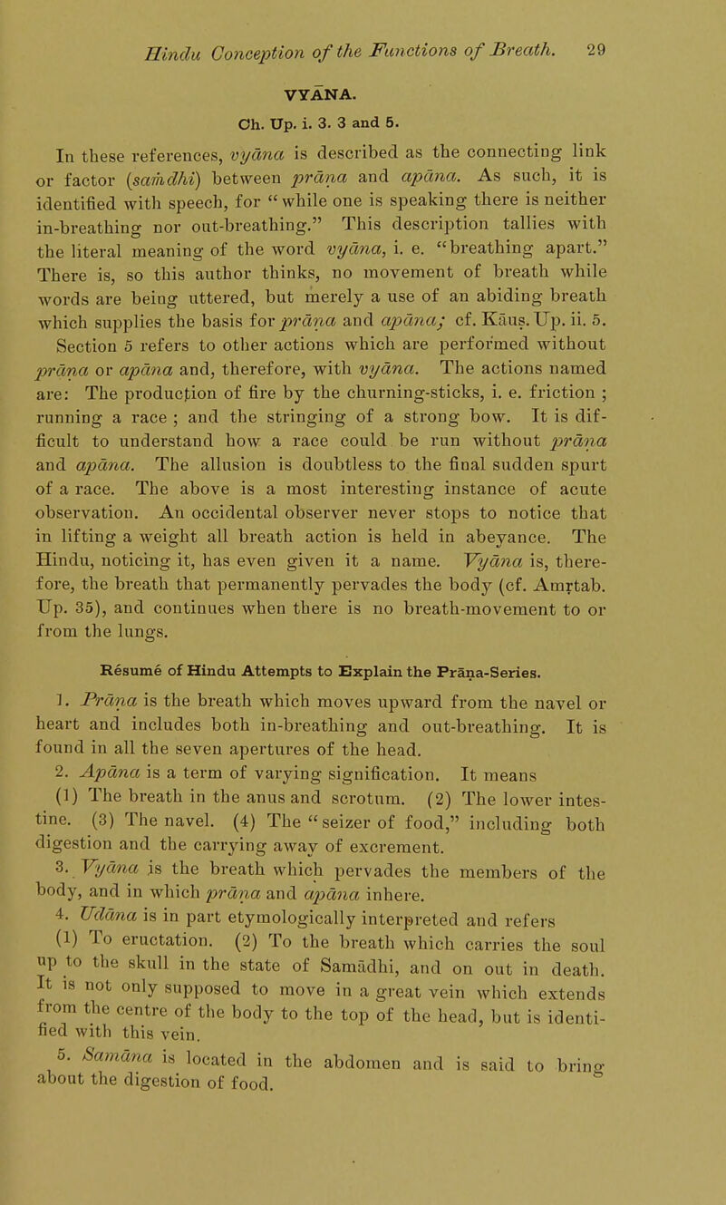 VYANA. Oh. Up. i. 3. 3 and 5. In these references, vyana is described as the connecting link or factor {samdhi) bet\yeen prana and apana. As such, it is identified with speech, for  while one is speaking there is neither in-breathing nor out-breathing. This description tallies with the literal meaning of the word vyana, i. e.  breathing apart. There is, so this author thinks, no movement of breath while words are being uttered, but merely a use of an abiding breath which supplies the basis for prana and apana; cf. Kaus. Up. ii. 5. Section 5 refers to other actions which are performed without prana or apana and, therefore, with vyana. The actions named are: The production of fire by the churning-sticks, i. e. friction ; running a race ; and the stringing of a strong bow. It is dif- ficult to understand how a race could be run without prana and apana. The allusion is doubtless to the final sudden spurt of a race. The above is a most interesting instance of acute observation. An occidental observer never stops to notice that in lifting a weight all breath action is held in abeyance. The Hindu, noticing it, has even given it a name. Vyana is, there- fore, the breath that permanently pervades the body (cf. Amrtab. Up. 35), and continues when there is no breath-movement to or from the lungs. Resume of Hindu Attempts to Explain the Prana-Series. 1. Prana is the breath which moves upward from the navel or heart and includes both in-breathing and out-breathing. It is found in all the seven apertures of the head. 2. Apana is a term of varying signification. It means (1) The breath in the anus and scrotum, (2) The lower intes- tine. (3) The navel. (4) The«seizerof food, including both digestion and the carrying away of excrement. Vyana is the breath which pervades the members of the body, and in which prana and apana inhere. 4. TIdana is in part etymologically interpreted and refers (1) To eructation, (2) To the breath which carries the soul up to the skull in the state of Samadhi, and on out in death. It 18 not only supposed to move in a great vein which extends from the centre of the body to the top of the head, but is identi- fied with this vein. 5. Samana is located in the abdomen and is said to bring about the digestion of food.