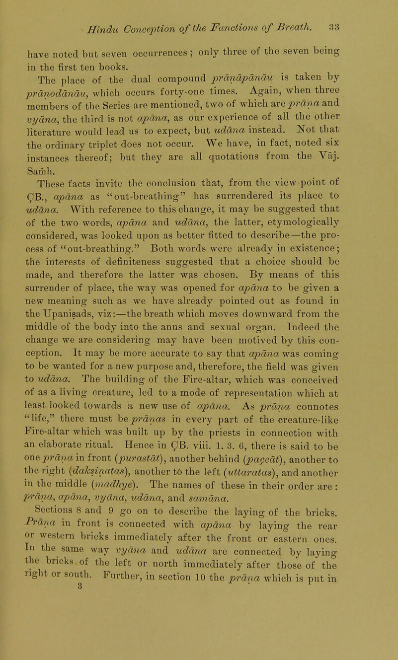 have noted but seven occurrences ; only three of the seven being in the first ten books. The place of the dual compound 2jrcma2)dnau is taken by pranodcincm, which occurs forty-one times. Again, when three members of the Series are mentioned, two of which are prdna and vyctna, the third is not apdna, as our experience of all the other literature would lead us to expect, but uddna instead. Not that the ordinary triplet does not occur. We have, in fact, noted six instances thereof; but they are all quotations from the Vaj. Samh. These facts invite the conclusion that, from the view-point of ^B., apdna as out-breathing has surrendered its place to uddna. With reference to this change, it may be suggested that of the two words, apdna and uddna, the latter, etymologically considered, was looked upon as better fitted to describe—the pro- cess of out-breathing. Both words were already in existence; the interests of definiteness suggested that a choice should be made, and therefore the latter was chosen. By means of this surrender of place, the way was opened for aiodna to be given a new meaning such as we have already pointed out as found in the Upanisads, viz:—the breath which moves downward fi'om the middle of the body into the anus and sexual organ. Indeed the change we are considering may have been motived by this con- ception. It may be more accurate to say that apdna was coming to be wanted for a new purpose and, therefore, the field was given to uddna. The building of the Fire-altar, which was conceived of as a living creature, led to a mode of representation which at least looked towards a new use of apdna. As prdna connotes life, there must h%prdnas in every part of the creature-like Fire-altar which was built up by the priests in connection with an elaborate ritual. Hence in QB. viii. 1. 3. 6, there is said to be owQ prdna in front {purastdt), another behind {pa§^cdt), another to the right {da/csinatas), another t6 the left (tittaratas), and another in the middle (madhye). The names of these in their order are : prdna, apdna, vyana, uddna, and samdna. Sections 8 and 9 go on to describe the laying of the bricks. -Prdna in front is connected with apdna by laying the rear or western bricks immediately after the front or eastern ones. In the same way vydfia and uddna arc connected by laying the bricks of the left or north immediately after those of the right or south. Further, in section 10 the prdna which is put in